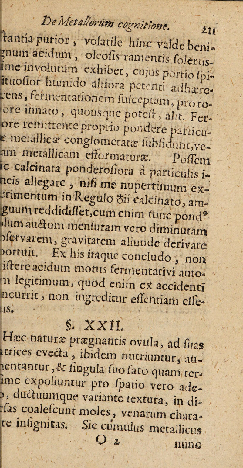 t)e Metallorum cogmthtie. m ftancia parior , volatile hinc valde beni- ?num acidum , oleofis ramentis folerm fime involatum exhibet, cujus portio Ibi' utuofior humido ajtiora petenti adhxrc- pens, fcrmentationem fiifcepbjm, pro fo¬ tore limato, quousque poteft, al t Fer «re remittente proprio pondere paRicu- e metallica- conglomerata; 'iubfiduht,vc- arn metallicam efformaturse. Pollent «c calcinata ponderofiora a particulis i- neis allegare , ni fi me nuDerrimuin ex- erimentum in Regulo Sii Calcinato, am- iguumreddidiflet,cum enim tunc pond9 Humauflum meniuram vero diminutam a.ervarem, gravitatem aliunde derivare pomtit. Ex his itaque concludo , nou iftereacidum motus fermentativi auto-> 111 lcgidmum, quod enim ex accidenti incurrit, non ingreditur edendam elFe- JS. §. xx a Hxc natura; prxgnantis ovttla, ad hias itrices eveita , ibidem nutriuntur, au- ientantur,& hugula luo fato quam ter¬ rae expoliuntur pro fpatio vero ade- 3, duduumque variante textura, in di- rfas coalefcunt moles, venarum chara- re jnhgmcas. Sic cumulus metallicus O * nunc