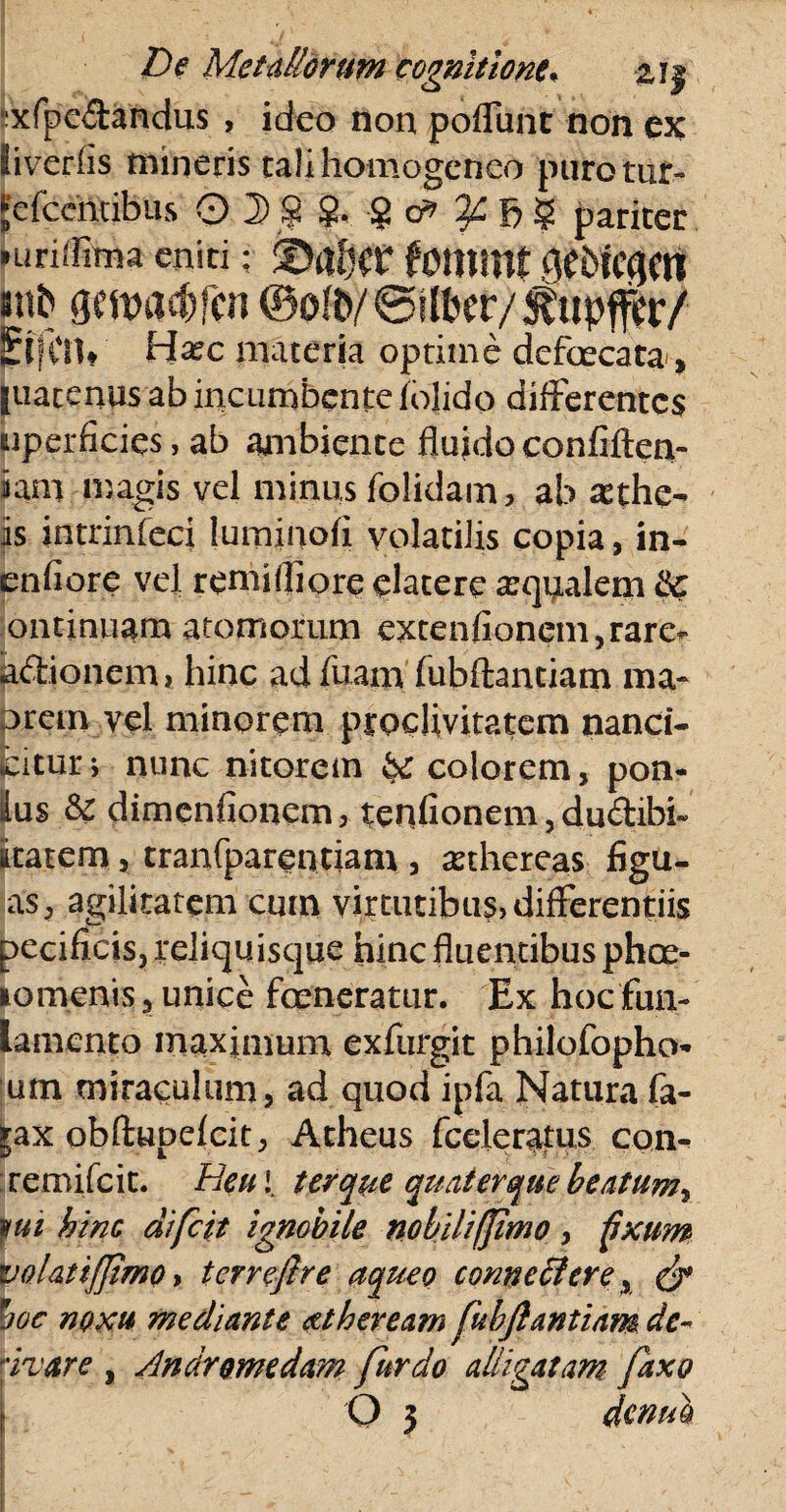 xfpedandus , ideo non poffunt non ex iiverlis mineris talihomogeneo purotut- Jefcciitibus' pariter Hiriifima eniti: ©af^r fomint dtbicgm jmb Qmadjfm @o!&/ ©fiber/^upfcr/ ElfCil* Ha?c maceria optime defaecata-, [uatenus ab incumbente (olido differentes «perficies, ab ambiente fluido confiften- iam magis vel minus (olidam, ab athe¬ is intrinfeci luminofi volatilis copia, in- enfiore vel reniifliore elatere arqualem Qc ontinuam atomorum extenfionen^rare- p&ionem, hinc adfuam fubftantiam ma- prem vel minorem proclivitatem nanci- fcitur i nunc nitorem bc colorem, pon¬ ius bc dimenfionem, tenfionem, du<ftibi~ litaEem, tranfparentiam , asthereas figu- a's, agilitatem cum virtutibus, differentiis pecificis, rejiqu isque hinc fluentibus phoe- lomenis, unice fceneratur. Ex hoc fun- lamento maximum exfurgit philofopho- um miraculum, ad quod ipfa Natura fa- |ax obftupelcit, Atheus (celeratus con^ remifeit. Heu ( ter que quater que beatum^ fui hinc difeit ignobile nobiliffimo , fixum volatiffimo, tcrreflre aqueo conne6lerex & hoc noxu mediante dtheream fubftantiam de- 'ivare , Andromedam fur do alligatam faxo Q j denuh