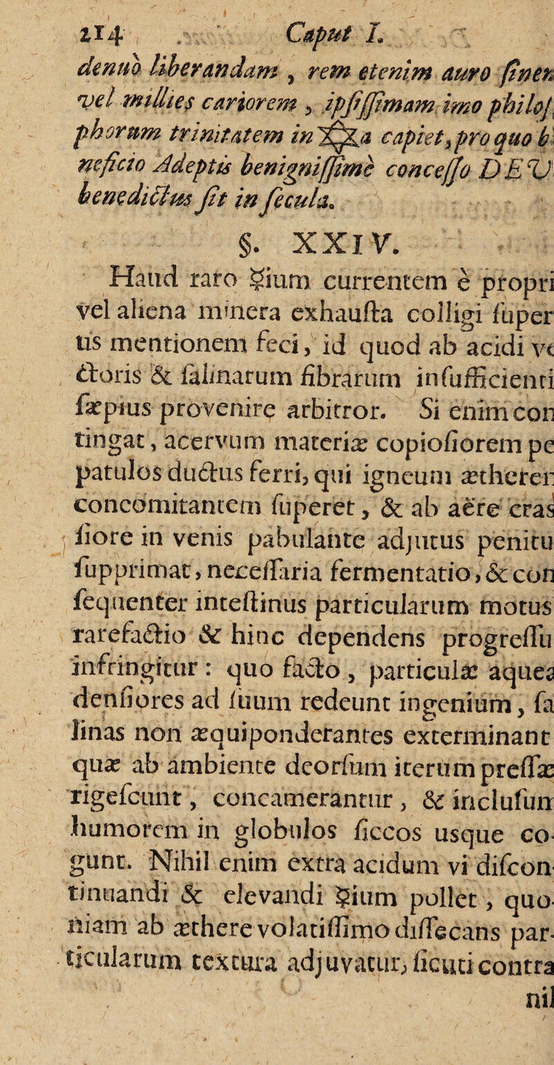 dentio liberandam , rem etenim auro ftner njel milites cariorem , ipjijfimam imo philoj phorum trinitatem in capiet > pro quo b neficio Adeptis benignifjime concejjo DEV benediClm Jit in Jicula* §. XXIV. Hatid raro gium currentem e propri vel aliena mmera exhaufta colligi fiiper tis mentionem feci, id quod ab acidi vt «tloris & ialimrum fibrarum infufficienti fopius provenire arbitror. Si enim cor tingat, acervum materia? copiofiorem pe patulos ductus ferri, qui igneum a?therer concomitantem fuperet, & ab aere cras j fiore in venis pabulante adjutus penitu fupprimac > neceiftria fermentatio, & con fequenter inteltinus particularum motus rarefa&io & hinc dependens progrelfu infringitur : quo facio , particula: aques denfiores ad itium redeunt ingenium, fa linas non a?quiponderantes exterminant qua: ab ambiente dcorfum iterum prefia: rigefcunt, concamerantur, dc inclufun humorem in globulos ficcos usque co¬ gunt. Nihil enim extra acidum vi difeon tinuandi & elevandi §ium pollet, quo niam ab artherevolatifiimodifiecans par¬ ticularum textura adjuvatur,ficuticontra nil