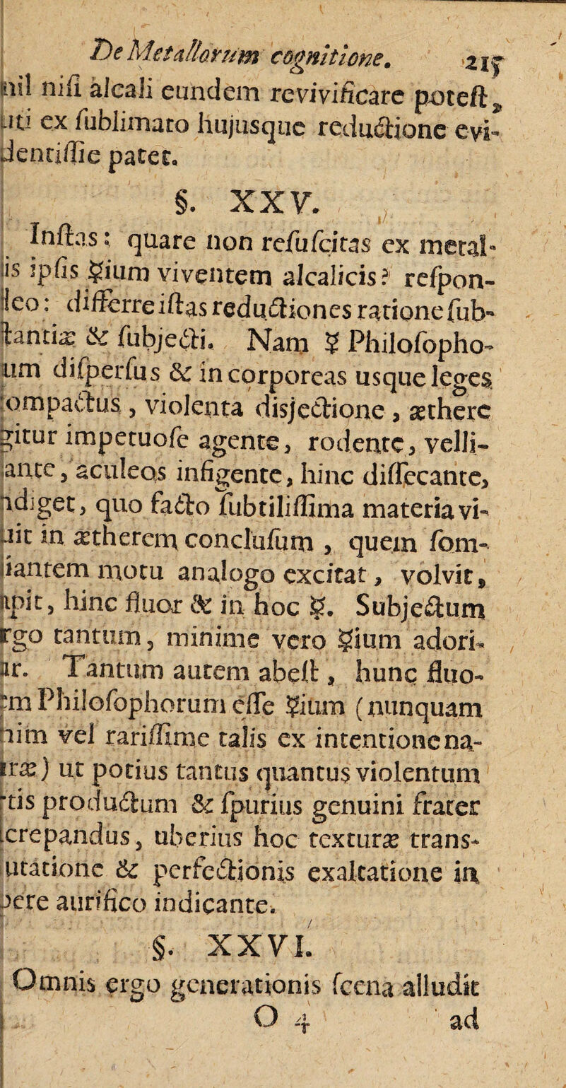 sai! nifi alcali eundem re vivificare poteft, L?ti ex fublimaro hujusque redudiione evi- denriffie patet. §. xxv. Inflas; quare non refufcitas ex meta!*» :is ipfis $ium viventem alcalicis? refpon- lieo: differre iftas reditiones rationefub- itantis & fu bj e (it i. Nam ? Philofopho- um diiperfus incorporeas usque leges ompactus, violenta disjeclione , setherc ^itur impetuofe agente, rodente, velli- :ante5 aculeos infigente, hinc diflecante, ndiget, quo fa£toTubtiliffima materiavi- ait m ^therem conclufiim , quem fom- dantem motu analogo excitat, volvit, apit, hinc fluor & in hoc Subje£tum rgo tantum j minime vero giurn adori- jir. Tantum autem abeff , hunc fluo- tmPhilofophorumcfle ?ium (nunquam him vel rarifllme talis ex intentionena- irs) ut potius tantus quantus violentum rtis produdum & {purius genuini frater [crepandus, uberius hoc texturs trans- utatione & perfc&ionis exaltatione in aere aurifico indicante. §. XXVI. Omnis ergo generationis fccna alludk