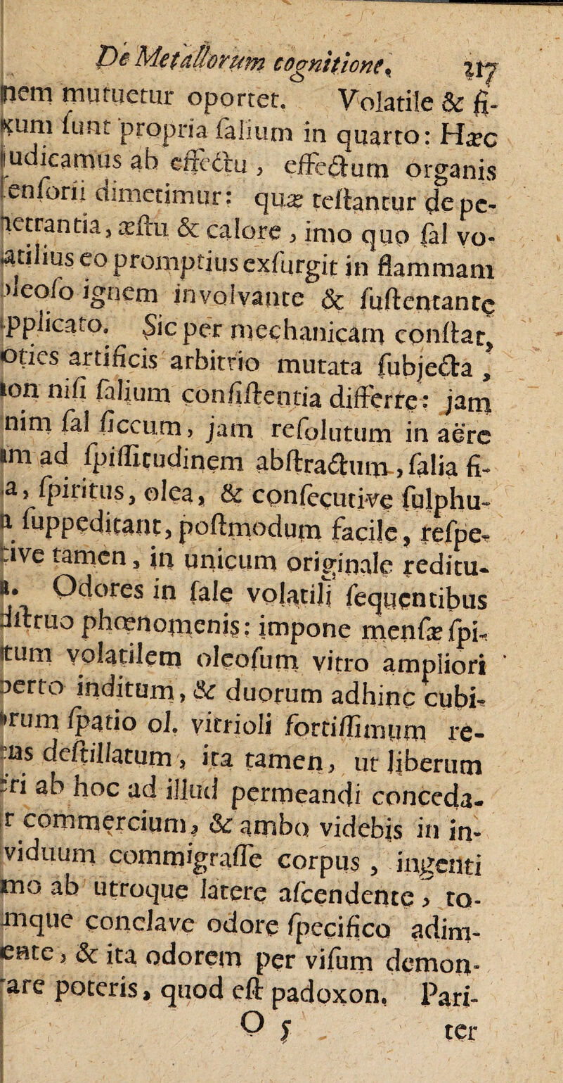 nem mutuetur oportet. Volatile & ft mm (imt propria falium in quarto: Hxc judicamus ab effectu , effecffum organis enlorn dimetimur: qua: reflantur depc- ptrantia^ftu & calore , imo quo fal vo- «atilius eo promptius exfurgit in flammam aleofo ignem in volvante & fuftentanrc ‘PplicaiO, .Sic per mechanicam conflat, odes artificis arbitrio mutata fubje&a , ion ni fi falium confiftentia differre: jami nim fal ficcum, jam refolutum in aere amad fpifficudinem abftra<ftum~>falia fi- fpiritus, olea, & confecutive fulphu- a fuppeditant,poftmoduin facile, refpCr Jve tamen, in unicum originale reditu- b. Odores in fale volatili fequen cibus affruo phmnomenis; impone menfiefpi- itum volatilem oleofum vitro ampliori berto inditum, &: duorum adhinc cubi* fcrum (p^tio ol. vitrioli fbrtifliaium re- ns deftil/atum, ita tamen, ut liberum rri ab hoc ad illud permeandi conceda- |r commercium^ & ambo videbis in in- viduum commigrafle corpus , ingenti mo ab utroque latere afeendente :> to- Jiique conclave odore fpecifico adim¬ ente , & ita odorem per vifum demon- are poteris, quod eft padoxon, Pari-