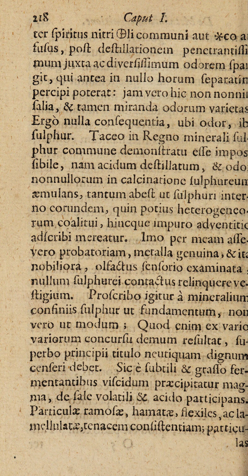 u% ■ Caput 1. ter {pititus nitri (Dii communi aut Ofco a tufas, polt deftiliationem penetrantilfi nmm juxta ac di verfiiTimum odorem fpat git, qui antea in nullo horum feparatin percipi poterat: jam vero hic non nonnii talia, & tamen miranda odorum varietas Ergo nulla confequentia, ubi odor, jh fulphur. Taceo in Regno minerali fui phur commune demonltratu elfe impos fibile, nam acidum deftillatum, & odo nonnullorum in calcinatione lulphureun aemulans, tantum abeft utfulphuri inter¬ no eorundem, quin potius hecerogeneo- rum coalitui, hineque impuro adventitic adferibi mereatur. Imo per meam alle¬ vero probatoriam, metalla genuina ,&ic; nobiliora , olfadtus fenforio examinata . nullum fulphurei contactus relinquereve. ftigium. Profcribo igitur a mineralium confiniis fulphur ut fundamentum, non verO ut modum ; Quod enim ex varie variorum concurfu demum refultat, fu- perbo principii titulo neutiquam dignum cenferi 'debet. Sic e fubtili Sc graffo fer¬ mentantibus vifeidum pnccipitatur mag- ma, de fafe volatili & acido participans. Particula; ramofat, hamatas, flexiles,acla- mcllulau’,tenacem conliftentiam; patticu- - ' - , las