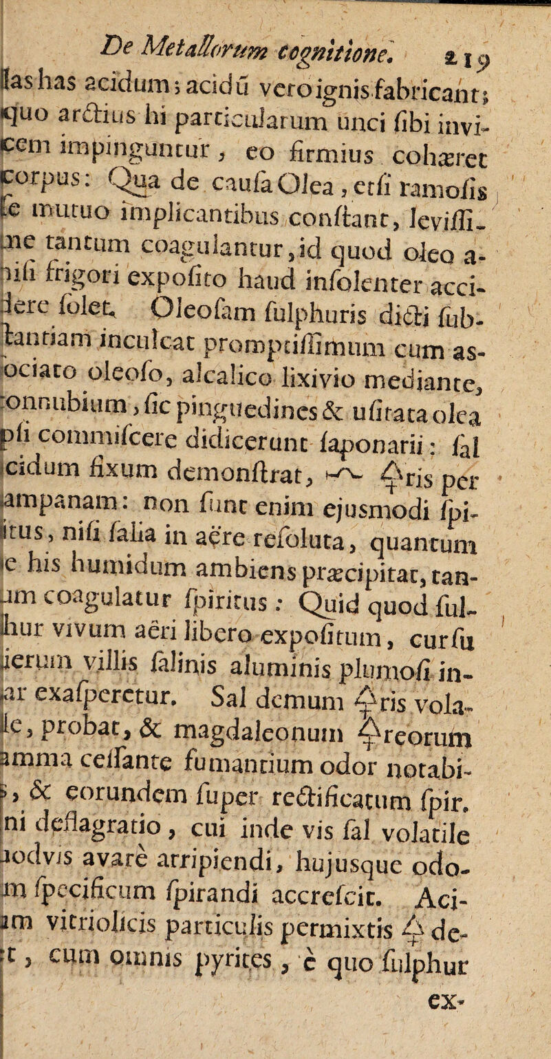 |{as has acidum sacidu vero ignis fabricant quo ardius hi particularum unci (ibi invi- ccin impinguntur, eo firmius cohaeret corpus: Qua de caufaOJea ,etfi raniofig Ic mutuo implicantibus confiant, leviflL mc tantum coagulantur,id quod oleo a- nh frigoti expofito haud infalenter acci¬ dere (olet* Oleofam fulphuris didi fub- tantiam inculcat promptiffirhum cum as- ociato oleofo, alcalico lixivio mediante, .onnubiiirn> fic pinguedines & ufirata olea ph commifcere didicerunt faponarii: fal eidum fixum demonfirat, Arj[s per jampanam: non fime enim ejusmodi fpU (itus, ni (i /alia in aere refoluta, quantum ,c h*s bumidum ambiens praecipitat, tan- um coagulatur fpiritus : Quid quod fui- hur vivum aeri libero expolitum, curfii jierum villis felinis aluminis plumo/i in- ‘ar exafpcretur. Sal demum £ris vola- ite, probat, & magdaleonum Areorum amma ceilante fumantium odor notabi- eorundem fuper redificacum fpin ,ni deflagratio , cui inde vis fal volatile aodvis avare arripiendi, hujusque odo¬ ra fpecificum fpirandi accrefcic. Aci¬ am vitrioheis particulis permixtis A ded rt, cum omnis pyrites, c quo fnlphur ex-