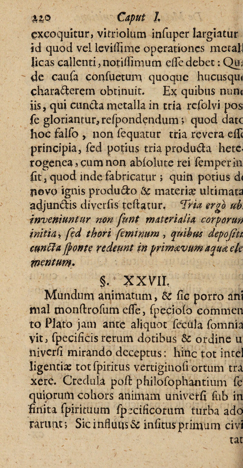 excoquitur, vitriolum infuper largiatur id quod vd levilfime operationes mecal! licas callenti ,notilfinium dfe debet: Qu; de caufa confiietum quoque hucusqut charaderem obtinuit. Ex quibus nun« iis, qui cuncta metalla in tria refolvi pos fe gloriantur, refpondendum> quod date hoc falfo , non fequatur tria revera elfi principia, ied potius triaprodu&a hete. rogenea, cum non abiolute rei femperin fit, quod inde fabricatur; quin potius d< povo ignis produ&o Sc materi# ulcimata adjunftis diycrfis teftatur, Tria ergo ub inveniuntur non funt materialia corporun initia, fed thori feminum , quibus depofitt cunela (ponte redeunt in primavumaquaele mentum. % XXVll Mundum animatum, &: fic porro ani mal tnonftrofum dfe, fpeciofo commen to Plato jam ante aliquot fecula fomnia vit, fpecificis rerum dotibus & ordine u niver/i mirando deceptus: hinc tot inte! ligenti# totfpiritus vertigiuofi ortum tra xere. Credula poft philofophantium fe quiprum cohors animam univerfi fub in finita fpirituum fpxificorum turba ado ramatj Sicinfluus& infansprimum civi