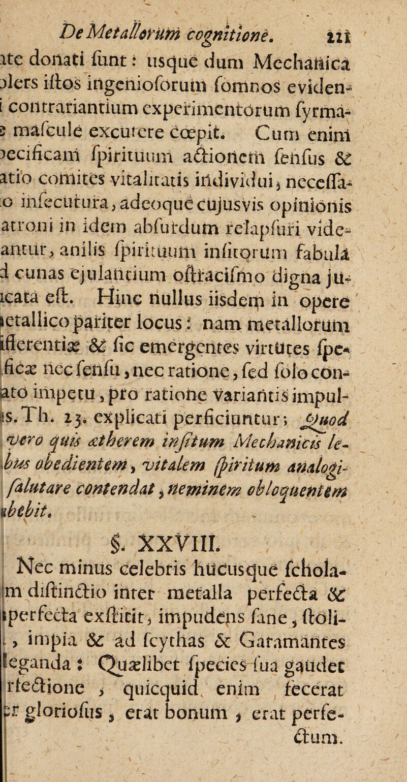 ite dornati fiint: usque dum Mechanica 3lers illos ingcnioforum fbmnos eviden» i contrariantium experimentorum fyrma- 5 mafcttle excutere Coepit. Cum enim lecificam fpirituum aftioncm fehfus &c atio comites vitalitatis individui $ necefla- ;o iniecntura, adeoque cujusvis opinionis atroni in idem abfutdum refapfuri vide¬ antur, anilis fpirimutii inlitorum fabula d cunas ejulantium oftiracifrno digna jiu. icata eft. Hinc nullus iisdem in opere letaliico pariter locus i nam metallorum ifterenti^ &t fic emergentes virtutes Ipe* fies nec fenfu, nec ratione, fed folo con¬ ato impetu, pfo ratiohe VariafiUS impUl- EiS. Th. i3i explicati perficiuntur; £)uod vero quis xiherem infiium Mechanicis li- bm obedientem, vitalem fj?iriium analogi- falutare contendat i neminem obtorquentem ihtbit. §- XXVIII. Nec minus celebris hucusque fchola- ni diftin&io inter metalla perfecSia kperfecta exfticit, impudens fane s ftoli- l > inipia Sc ad fcythas Sc Garamantes feganda : Quselibet fpecics fua gaudet rfe&ione > quicquid, enim fecerat p* gloriofus , erat bonum * erat perfe¬ ctum.