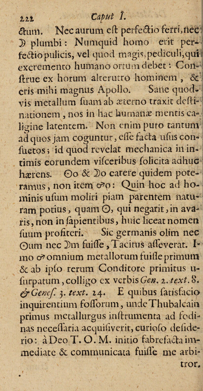 tit Edfut 1. ftutil. Nec aurum eft perfe&io fcrtinieC 5 plumbi: Numquid homo erit per* fedio pulicis, vel quod magis, pediculi,qui i? excremento humano ortum debet: Con- ftrue ex horum alterutro hominem , &c eris mihi magnus Apollo. Sane quod¬ vis metallum fuanlab asterno traxit dcfth nationem , nos in hac humana: mentis ca¬ ligine latentem. Non enim puto tantum ad quos jam coguntur, efle facta ufus con* fuetos j id quod revelat mechanica hi in¬ timis eorundem vifceribus folicita adhuc terens. 0o & Do carere quidem pote¬ ramus, non item o^p: Quin hoc ad ho¬ minis ufum moliri piam parentem natu¬ ram potius, quam 0> qui negarit,in ava¬ ris , non in lapientibus, huic liceat nomen fuum profiteri. Sic germanis olim nec 0um nec 2>m fuifie, Tacitus alleverat. T mo o* omnium metallorum fuifie primum 6 ab ipfo rerum Conditore primitus u- furpatum, colligo cx verbis Gen. 2. text. &Genef 3. text. 14. E quibus fatisfacio inquirentium fblforum, undeThubalcain primus mctallurgus in-ftrumenta ad fodi- nas necefiaria acquifiverit, curiofo delide- rio: aDeoT. O.M. initio fabrefacta im¬ mediate 6c communicata fuifie me arbi¬ tror»