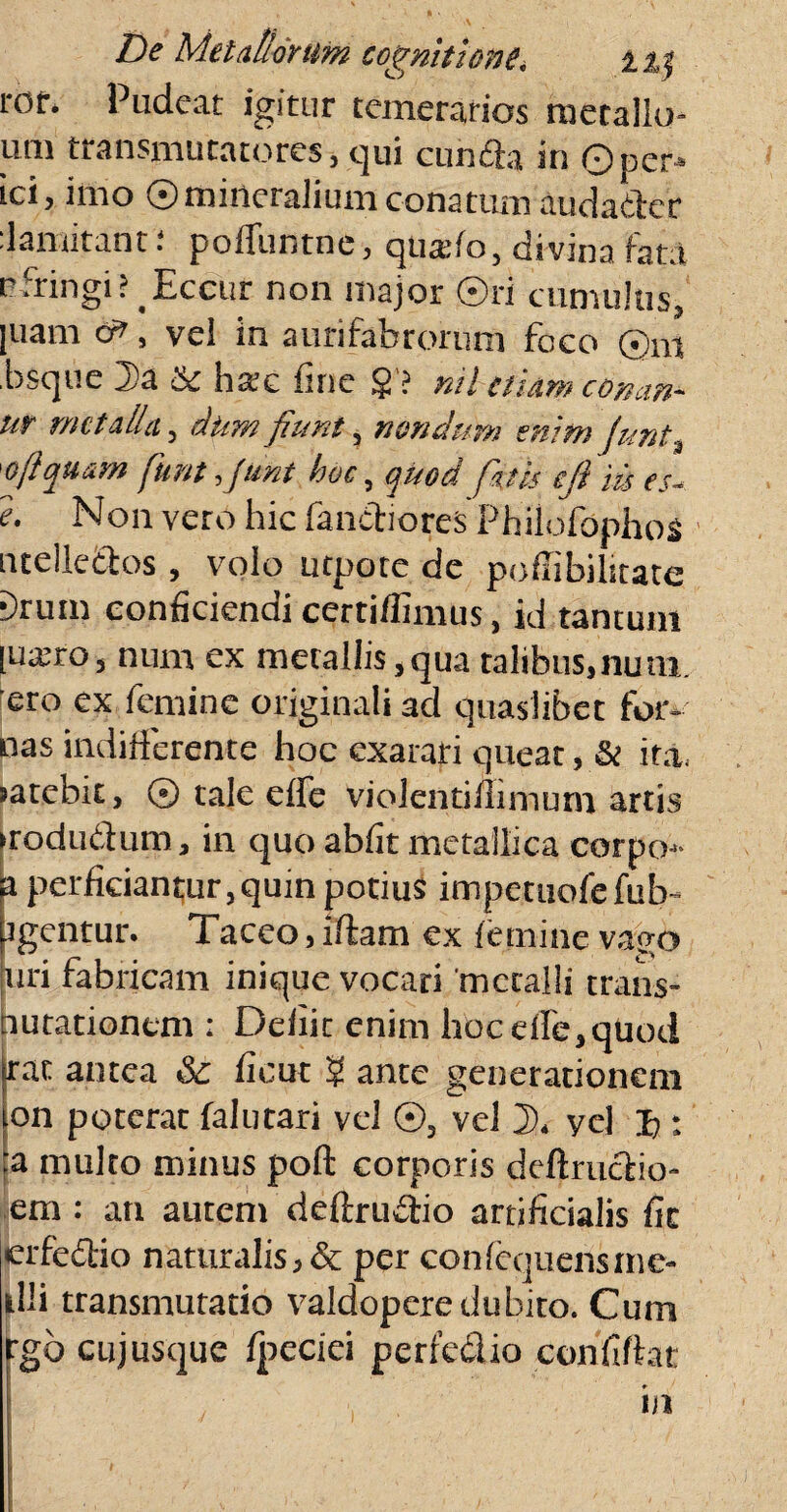l-Of. Pudeat igitur temerarios metallo- um transmutatores, qui cunela in ©per* ici, imo ©mineraliumconatumaudader :lamitant: poiTuntne, quado, di vina Fata pfringi? Eccur non major ©ri cumulus, |uam , vel in aurifabrorum foco ©m bsque 2)a & ha:c fine $'? nil etiam con.m- ur metalla, dum fiunt, nondum enim junt, 'oftquam fiunt fiunt hoc, quod fiatis efil m es* e. Non vero hic fandiores Philofophos ntelledos , volo utpote de pofiibilitate ■)rum conficiendi certiflimus, id tantum [uairo, num ex metallis,qua talibus.nuni. ero ex femine originali ad quaslibet for-' pas indifferente hoc exarari queat , & ita. jarebu, © tale effe violentilximuni artis irodudum, in quo abfit metallica corpoj- a perficiantur, quin potius impetuofefub- tgentur. Taceo, illam ex femine vago uri fabricam inique vocari metalli trans¬ mutationem : Defiic enim hoc effe,quod jrat antea & ficut ? ance generationem ion poterat falutari vel ©, vel 2>, yel I>: 'a multo minus poli corporis deflruclio- em : an autem deftrudio artificialis fic etfedio naturalis,& per confequensine- tlli transmutatio valdopere dubito. Cum rgb cujusque fpccici perfedio confiftat