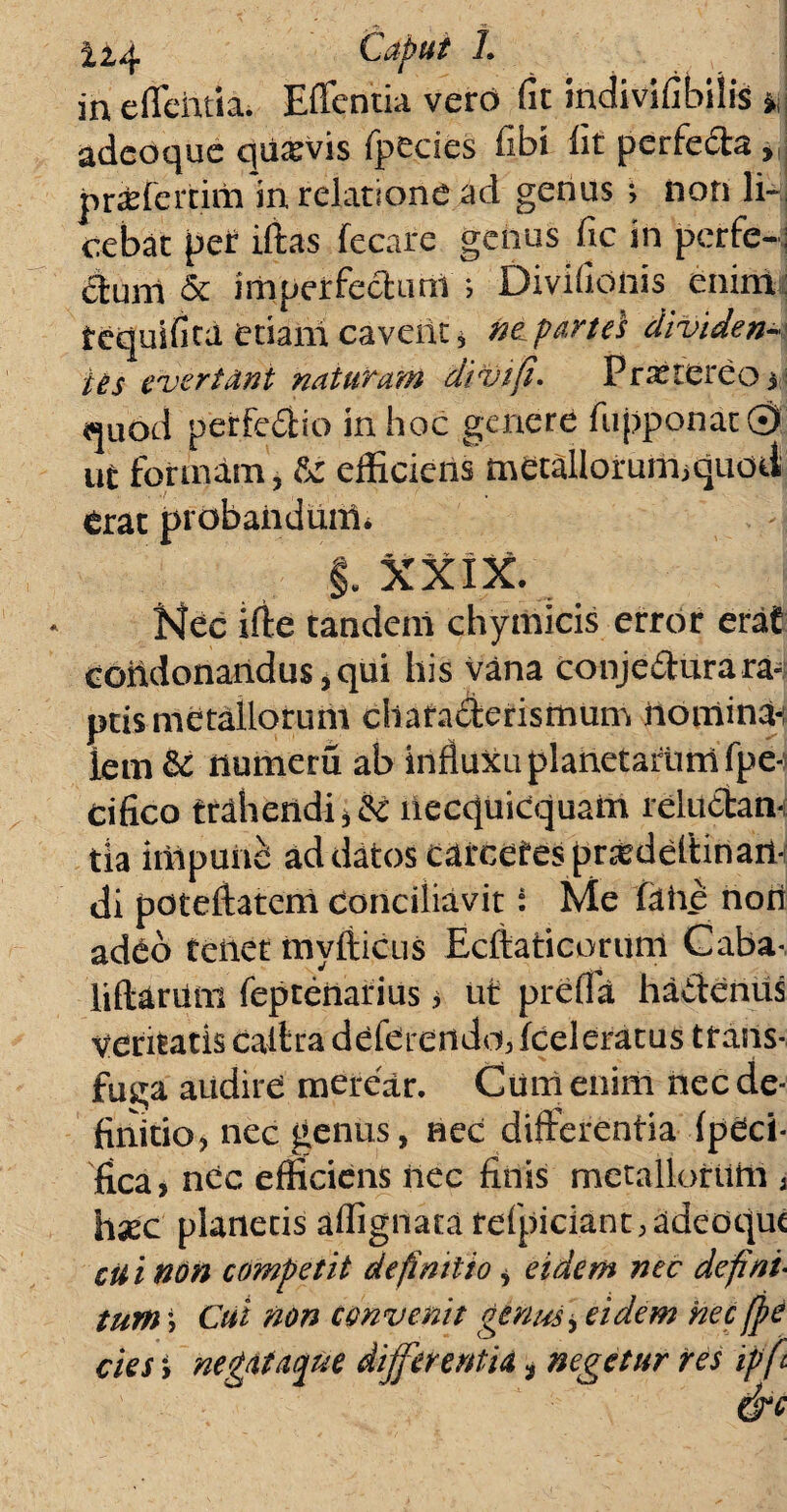 U4 Caput L in e flentia. Eflentia verd fit indivifibilis *j adeoque qii^vis fpedes fibi lit perfe&a , pr&fertim in relatione ad genus ; iiori li¬ cebat per iffas fecafe genus fle in perfe¬ ctum & imperfectum i Diviflonis enint tequificd etiam caverit? ne^partes dividens ies evertant naturam divi fi. Prxrereo i quod perfedio in hoc genere fupponat © ut formam, &: efficiens metallorum>quOil erat probandum* §. XXIX. Nec iffe tandem chymicis error erat condonandus i qui his vana conje£tura ra¬ ptis metallorum charadderismum riomina-i lem & riumeru ab influxu planetarum fpe- cifico trahendi ?& liecquicquam reluctan¬ tia inipuii^ ad datos cdrcetespr^deftinail- di poteffatem conciliavit: Me fdhe non adCo teiiet mvfticus Ecftaticorum Caba- liftdrilni fepteriarius ? ut prefld haffenus veritatis caltradeferendoi3 (celeratus trans¬ fuga audire merear. Cum enim nec de¬ finitio? nec gentis, nec differentia (paci¬ fica? nec efficiens nec finis metallorum , hsEC planetis affignata refpiciant, adeoque cii i non competit definitio ? eidem nec defini- tum j Cui non convenit genus ? eidem nec(j?e cies y negataque differentia * negetur res ipft dre