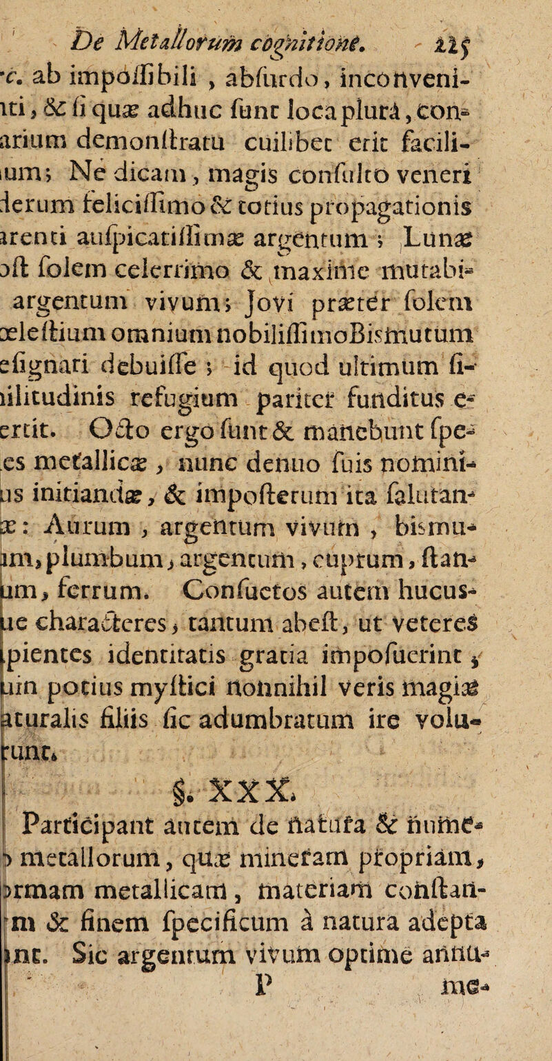*c. ab impdifihili , abfurdo, inconveni- iti,&:fiqu£e adhuc fune loca plura,.con¬ arium demonfiratu cuilibet erit facili- ium; Ne dicam , magis confulto veneri ierum feliciffimo& totius propagationis arenti aufpicatiflimse argentum i Lunas aft folern celerrimo & maxime mutabi* argentum vivum; Jovi prseter folern aeldiium omnium nobiliflimoBisinutum efignari debuilfe ; id quod ultimum fi- lilitudinis refugium paritet funditus e- ertit. Otio ergo funt & manebunt fpe* es metallica , nunc denuo fuis nomini* us initianda, & impofterum ita falutam x: Aurum , argentum vivum , bisrnu- jm> plumbum > argentum, cuprum, fiam am, ferrum. Confactos autem hucus* ue characteres, tantum abeft, ut vetereS pientes identitatis gratia impofuerint * uin potius myftici nonnihil Veris magias acuralis filiis fic adumbratum ire volu« :unt* i. xxx* Participant autem de natata & nume* |j> metallorum, qux minctam propriant, Drmam metallicam , materiam conftaii- m & finem fpecificum a natura adepta mc. Sic argentum vivum optime annu* P me*