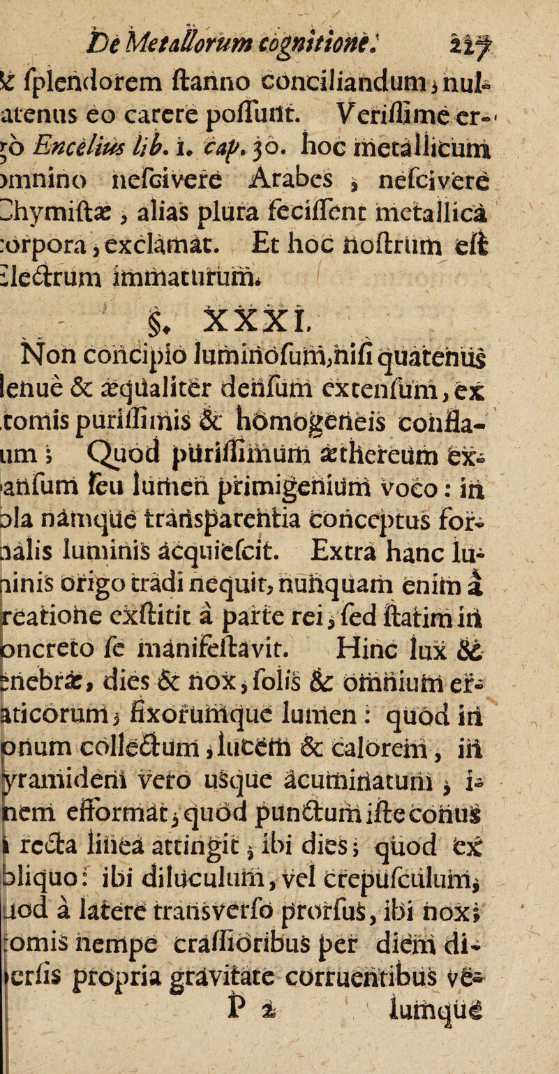 ^ fplendorem ftanno conciliandum 3 hui- atenus eo carere poflurtt. Veriflime er-< \o Encelius lib. i, cap* 30. hoc metallicum )mnino nefcivere Arabes 3 nefcivere Hhymiftas, alias plura feciffenc metallica :orpora \ exclamat. Et hoc noftrum di :le&rum immaturum* §. XXXI/ Non concipio lumiriofum,hifi quatentis leiiue & arqualiter dehfum extenfuni, ex tomis purillimis & hombgeheis coiifla- um ; Quod piiriilimum asthereum bx- ■anfurri feu lurtieh primigehiurh voco: in ola namque trarisparehtia conceptus for- aalis luminis Ucquifefcit. Extra hanc iu- ninis origo tradi nequit, nunquam enim a reatiohe exftitic a parte rei 3 fed ftatimih oncreto fe manifeftavit. Hinc lux biiebra:, dies & nox * foiiS & omnium ef- aticorum, fixoruftlquc lunien : quod iii orium cblle&um jiut&ttt & calorem, iii yramiderii vero usque acuminatum 3 i- nem eftormat^quod pun&urhifte cohus I rcdfca liiiea attingit j ibi dies; quod tg bliquo: ibi diluculum, vel crepufculuhi* itod a latere transverfo prorfuS, ibi nox; ornis nempe craffioribus per diem di- erlis propria gravitate corruentibus ve« P i