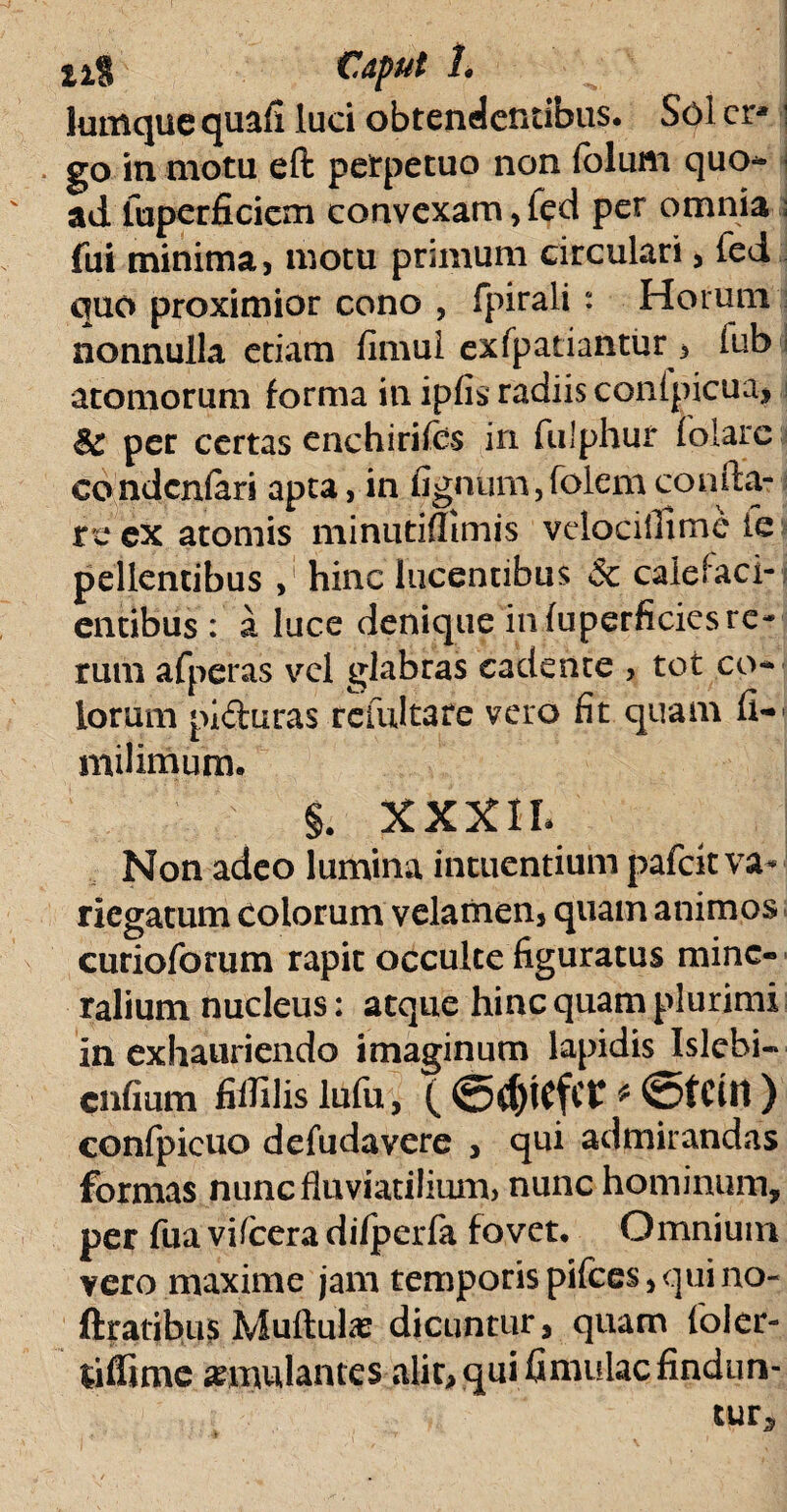 lumque quafi luci obtendentibus. Sol cr* go in motu eft perpetuo non folum quo- ad fupcrficicm convexam, fed per omnia fui minima, motu primum circulari, fed quo proximior cono , fpirali “ Horum nonnulla etiam fimul exfpatiantur , (ub | atomorum forma in ipfis radiis conlpicua, per certas enchirifes in fulphur folarc condcnfari apta, in fignum,folem confla¬ re ex atomis minutifltmis vclocillime le pellentibus , hinc lucentibus & calefaci¬ entibus : a luce denique in fuperficics re¬ rum afperas vel glabras cadente , tot eo¬ iorum pi&uras refultare vero fit quam fi- milimum. §. XXXIL Non adeo lumina intuentium pafeit va-* riegatum colorum velamen, quam animos curioforum rapit occulte figuratus mine¬ ralium nucleus: atque hinc quam plurimi in exhauriendo imaginum lapidis Islcbi-* cnfium fiflilis lufii, ( <5d)iefCt * ©tCttt ) confpicuo defudavere , qui admirandas formas nunc fluviatilium, nunc hominum, per fua vifcera difperfa fovet. Omnium vero maxime jam temporis pifces, qui no- ftratibus Muftulas dicuntur, quam foler- tiffime annulantes alir, qui fimulac findun¬ tur*
