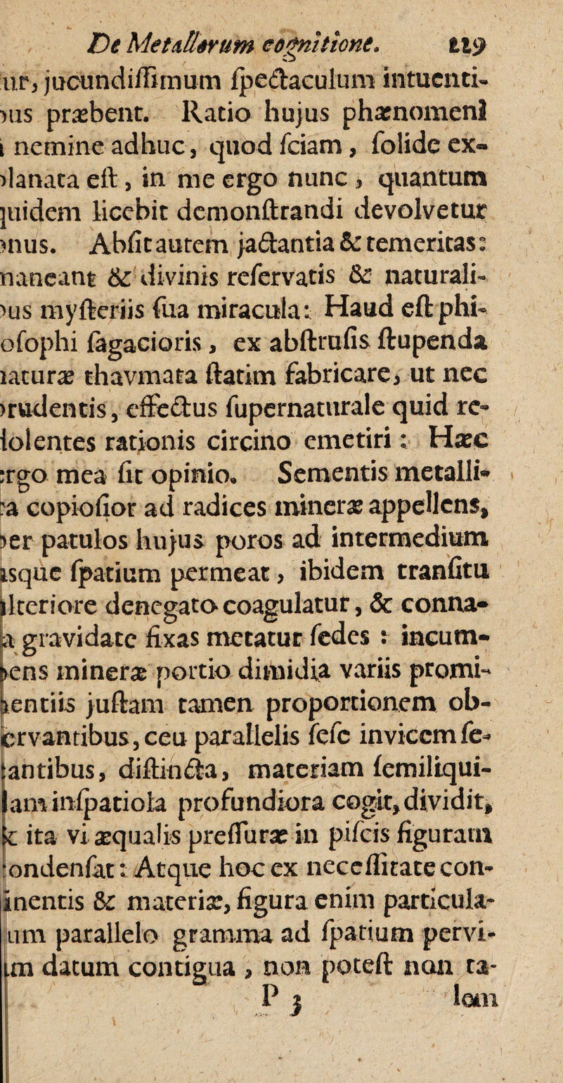 up, jucundiffimum fpedaculum intucnti- mis probent. Ratio hujus pharnomenl i nemine adhuc, quod fciam, folidcex- danata eft, in me ergo nunc , quantum jiiidem licebit demonftrandi devolvetur >nus. Abfitautem }a<3:antia&: temeritas: naneant & divinis refervatis &: naturali¬ bus myfteriis fua miracula*. Haud eft phi- ofophi (agacioris, ex abftrufis ftupenda latura thavmata ftatim Fabricare, ut nec >rudentis, effedus fupernaturale quid re- lolentes rationis circino emetiri: Harc :rgo mea fit opinio» Sementis metalli* :a copiofior ad radices mineras appellens, ?er patulos hujus poros ad intermedium isque (patium permeat, ibidem tranfitu llteriore denegato coagulatur, & conna* a gravidate fixas metatur fedes : incum¬ bens inineras portio dimidia variis promi¬ nentiis juftam tamen proportionem ob- crvantibus,ceu parallelis fefc invicem fe¬ tantibus, diftinFia, materiam (erniliqui- laminfpatioia profundiora cogit, dividit, k ita vi aqualis preflurse in pifeis figuram rondenfat: Atque hoc ex necclfitace con- inentis 8c materiar, figura enim particula- uni parallelo gramma ad fpatium pervi- un datum contigua , non poteft non ta- P 3 lem