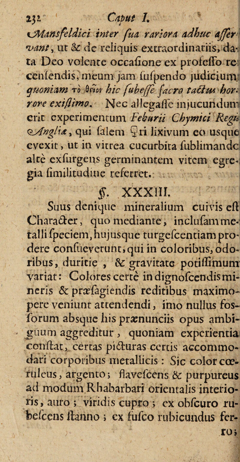 %jMansfeldici inter fua rariora adhuc affer *vantym k de reliquis extraordinariis, da¬ ta Deo volente occafioneex proleffo rei & cenfendis, meum jam fufpendo judicium; quoniam ro hic fubeffe (aero tacim hor¬ rore exiflimo. Nec allegafTe injucundum erit experimentum Feburii Chymici Regu oj4nglta , qui falem Qri lixivum eo usque evexit, ut in vitrea cucurbita fublimandc alte exfiirgeus germinantem vitem egre¬ gia fimilitudme referret, §. XXXIII. Suus denique mineralium cuivis eft Charader, quo mediante, inclufam me¬ talli fpeciemjiujusque turgefeentiampro' dere confueverunc>qui in coloribus, odo¬ ribus, duritie , & gravitate potiffimum variat: Colores certe in dignofeendis mi* neris & prafagiendis reditibus maximo- pere veniunt attendendi, imo nullus fos- forum absque his pramunciis opus ambi¬ guum aggreditur, quoniam experientia conflat, certas piduras certis accommo¬ dari corporibus metallicis: Sic color coe¬ ruleus , argento> flavefeens k purpureus ad modum Rhabarbari orientalis interio¬ ris, auro ; viridis cupro ; ex obfcuro ru¬ be fc ens ftanno > ex fufeo rubicundus fer-