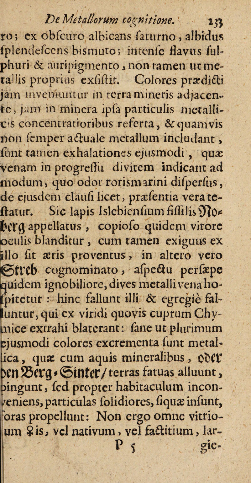 ro; cx obfcuro albicans faturno, albidus fplendefcens bismuto; intenle flavus ful~ phuri & auripigmento , non tamen ut me¬ tallis proprius exfiftir. Colores prxdifti jam inveniuntur in terra mineris adjacen¬ te, jam in minera ipfa particulis metalli¬ cis concenttacioribus referta, &cquamvis non femper aihiale metallum includant, funt tamen exhalationes ejusmodi , qux venam in progrdFu divitem indicant ad modum, quo odor rorismarini difperfus, de ejusdem claufi licet, pratentia verate- ftatur. Sic lapis Islebienfium fiflilis^O* lUTg appellatus , copiofo quidem virore oculis blanditur, cum tamen exiguus ex illo fit seris proventus, in altero vero <0tTCb cognominato > afpeQu perfepe iquidem ignobiliore, dives metalli vena ho- jfpitetur : hinc fallunt illi & egregie fal¬ luntur, qui ex viridi quovis cuprum Chy- cnice extrahi blaterant: fane ut plurimum pjusmodi colores excrementa funt metal- ica, quas cum aquis mineralibus, ObCt* )tn * @U1Ut/ terras fatuas alluunt, Dingunt, fed propter habitaculum incon¬ veniens, particulas folidiores, fiqua? infunt, roras propellunt: Non ergo omne vitrio- um ?is> vel nativum , vel fa£tttium> lar. P 5 gie*