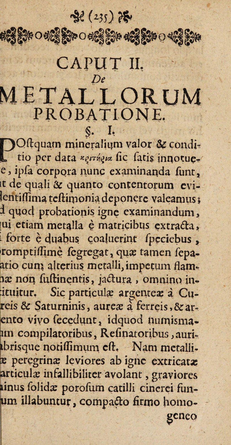 O o CAPUT II. De PROBATIONE. §• I*. PQftquam mineralium valor & condic tio per data fic fatis jnqotup- e, ipfa corpora nunc examinanda funt, it de quali & quanto contentorum evi- lentiflima teftiqionia deponere valeamus \ i quod probationis igne examinandum, [ui etiam metalla e matricibus extrada, ^ forte e duabus coaluerint fpcciebus , Tompti/fime fegregat, quae tamen fepa- atio cum alterius metalli, impetum flam- bx non fuftinentis, jadura , omnino in* :ituitur. Sic particulx argentex a Cu- reis & Saturninis, aurex a ferreis, & ar¬ ento vivo fecedunt, idquod numisma* pm compilatoribus, Refinatoribus,auri- ibrisque noriflimum cft, Nam metalli- x perqgrinx leviores ab igne cxcricatx articulx infallibiliter avolant, graviores iinus folidx porofum catilli cinerei fun- m illabuntur, compa&o firmo homo- geneo