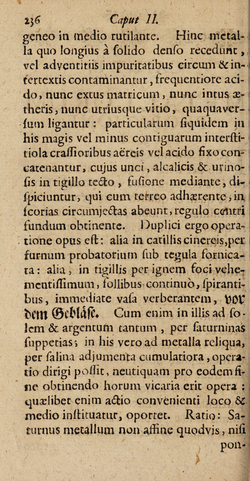 gcneo ia medio rutilante. Hinc metal¬ la quo longius a folido denfo recedunt, vel adventitiis impuritatibus circum & in¬ tertextis contaminantur, frequentiore aci¬ do, nunc extus matricum, nunc intus ae¬ theris, nunc utriusque vitio, quaquaver- fum ligantur : particularum fiquidem in his magis vel minus contiguarum interfti- tiolacraffioribus aereis vel acido fixo con¬ catenantur, cujus unci, aicalicis & urino- fis in tigillo tcdfco , fu (Ione mediante, di- fpiciuntur, qui cum terreo adherente, in fcorias circumjeftas abeunt,regulo centri fundum obtinente. Duplici ergo opera¬ tione opus eft: alia in catillis cinereis,per furnum probatoriiun fub tegula fornica¬ ta : alia > in tigillis per ignem foci vehe- mcatiffimum, follibus continuo, fpiranti- bus, immediate vafa verberantem, fcOC fcCtn ©cfrl&fc* Cum enim in illis ad fo- lem & argentum tantum , per faturninas fuppetias *, in his vero ad metalla reliqua, per falina adjumenta cumulatiora,opera¬ tio dirigi poffit, neutiquam pro eodem fi¬ ne obtinendo horum vicaria erit opera ; quaslibet enim ad:io convenienti loco 6>c medioinftituamr, oportet. Ratio: Sa¬ turnus metallum non affine quodvis, nifi i Pon'