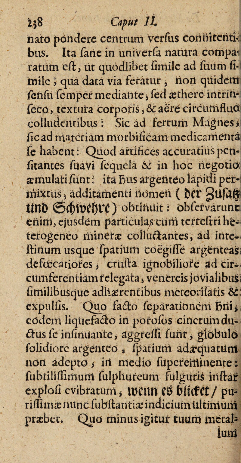 nato pondere centrum verfus conrti tenti* bus. Ita farte in univdrfa natura compai ratum cft, iit quodlibet fimile ad futim fi- milc , qua data via feratur , non quidem fertfu femper mediartte > fed aethere intrin- feco, textura corporis, & aere circumfluo colludentibus : Sic ad ferrum Magnes i iicad materiam nvorbificam medicamenta fe habent : Quod artifices accuratius pen- fitantes fuavi fequela & in hoc negotioo semulafcifunt: ita bus argenteo lapidi per¬ mixtus * additatnenti ildmen ( fcfF llnD (Sc(jft)£Jjf £ ) obtinuit: obfervarunci ertirrt, ejusdem particulas curti terreftfihe- terogerteo minehe coliu&antes, ad inte- ftinum usque fpatium coegi fle argenteass defoecariores i crufta ignobiliore ad cir¬ cumferentiam relegata* venereis jdviaiibuS; fimilibusque adherentibus meteodfatis 8c e&pulfis. Quo fa£to feparatidnem bni* eddertl liqtiefa£fco in potatos cinerum dti- £his fe infinuante > aggre/Ii furtr * gldbuld folidiore argenteo * Ipatiuni adaequatum noti adepto i iri medio fiipereiiiinente: fubtiliilirxiuni fulphureum fulgurio itiftaf explofi evibratuni > UJCtttt (9 blhttt/ pu- riffima: rutrte fubftantia: indicium Uitirrium probet» Quo minus igitut tuum metal- iuni