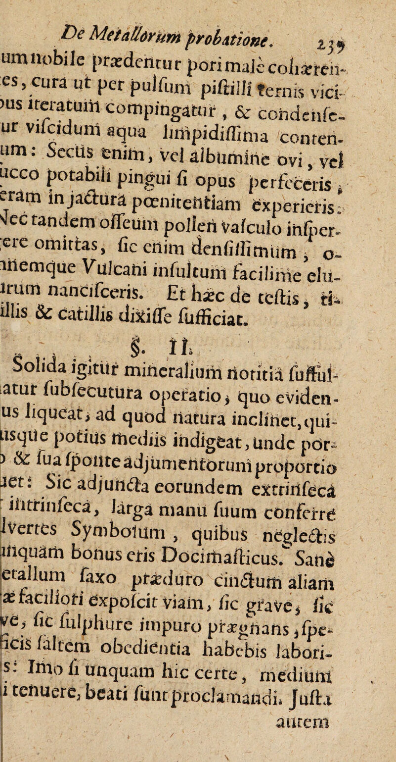 um nobile pratdehtur pdrimalecoiiatfeh- es, ciira ut per pulfum piftilfiternis vici- )us iteratum compingatur , & cohdcnfe- ur vifciduitf aqua linipidiflima conteri- um: Seclis enim, vel aibumirte ovi, Vel ucco potabili pingui fi opus perfeceris * e-ram in jactura poenitentiam experieris. scc tandem ofleum polleii valculo infper- ;ere omittas, fic enim denfilfimtim , o- memque Vulcani infultum faciiinie clu- lrum nancifeeris. Et hax de celtis, ii. diis & catillis dixi (Te fufficiac. _ , §. n» Solida igitur mineralium notitia fuftiil- atur fublecutura operatio, quo eviden- us liquear, ad quod rtatura inclinet,qui- usqtie potius mediis indigeat, unde pdr- ) & fua (ponte adjumentorum proportio aet: Sic adjundta eorundem extrinfeca iiitrinlcca, Jarga manu fuum conferre Jverres Symbolum , quibus negle&is inquam bonus eris Docimaiticus. Sane letalium faxo prxduro cinflum aliam 'x faciliori Cxpolcit viam, fic grave, fie ve, fic fulphure impuro prrgnans ,fpe- Ficis Ia Item obcdiencia habebis labori- s: Imo fi unquam hic certe, medium i tenuere, beati funt proclamandi, Jufta aurem