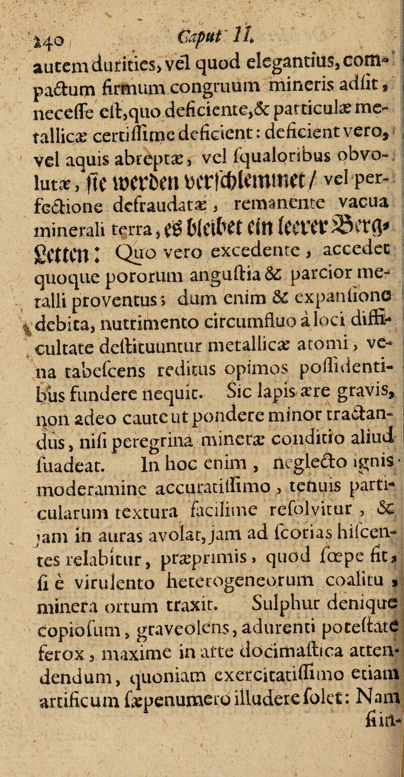 2^0 Caput 1 /* autem durities» vel quod elegantius, com* pa&um firmum congruum mineris adiit/ neceflfe dt,q'uo:deficicnte>& particulas me¬ tallica certiflime deficient: deficient vero, vel aquis abreptas, vel fqualorsbus obvo¬ luta /ftc xbttbtn ycrfcbUmmct/ vd*per- fedione defraudate, remanente vacua minerali terra, $ fcleifrtt efn teeverS&tvfr SCttCn l Quo vero excedente , accedet quoque pororum anguftia & parcior ine- talli proventus ; dum enim &c expaniiono t debita, nutrimento circumfluo a loci diffi¬ cultate dellituuntur metallica atomi, ve¬ na tabefcens reditus opimos poflidenti- biis fundere nequit. Sic lapis atre gravis, qon adeo caute ut pondere minor tranan¬ dus , nili peregrina minerar condicto aliud luadear. In hoc enim , neglecto ignis- moderamine accuratilfimo , tenuis parti¬ cularum textura faciiime refolvitur , <Sc jam in auras avolat,jam ad fcorias hifcert- tes relabltur, preeprimis, quod iit1 pe fit» fi e virulento heterogeneorum coalitu > minera ortum traxit. Sulphur denique copiofum, graveolens, adurenti potettatC ferox, maxime in arte docimaftica atten* dendum, quoniam exeteitatiffimo etiam artificum fspenumero illuderefolet: Nam