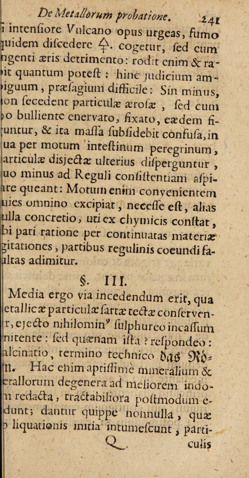 / De Metallorum probatione* . l^At ? intentiore Vulcano opus urgeas, furno juidem di (cedere cogetur, fed eum ngenu a?ns detrimento: rodit enim & ra- nt quantum poteft : hinc judicium am« iguum, prasfagium difficile: Sin minus, on fecedent particula xroix , fed cum *o bulliente enervato, fixato, esedem fi- untur, 3c ita mafla fubiidebit confuta, in ua per motum inteftinum peregrinum , articula disjedta: ulterius difperguntur , uo minus ad Reguli conhitentiam aipfe ire queant: Motum enirn convenientem uies omnino excipiat, neceffe eft, alias ulla concretio, uti ex chymicis conttat, bi pati ratione per continuatas materia? jitanones, partibus regulinis coeundi fa-> altas adimitur. §. III. Media ergo via incedendum erit, qua etallic* particula: farra; tecte conferven- r,eje6to nihilomin9 fulphureoincaffum nitente . fed quamam itla ?refpondeo: pici natio, termino technico £){$* tU bdac ehimapriflinie mineralium <Sc etallorum degenera ad meliorem indo¬ li redadta * tractabiliora polimodum e- duntj dantur quippe nonnulla , qua: b liquationis initia intumefcunt, parti- QL cuiis