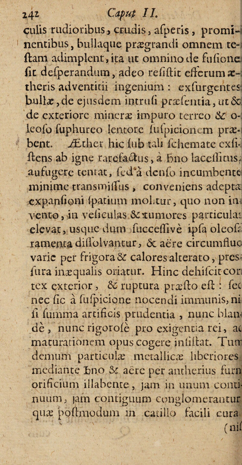 culis rudioribus, crudis, afperis, promi¬ nentibus, builaque praegrandi omnem te» i ftam adimplent, ita ut omnino de fufione fit defperandum, adeo refiftit effcruma:-: theris adventicii ingenium : exfurgentes bullae,de ejusdem intrudi prrcfentia,ut&' de exteriore minere impuro terreo 6c o- leofo fuphureo lentore fufpicionem prae¬ bent. iEther hic fub tali fckemate exfi-i ftens ab igne rarefactus, a Fjno laceflicus- aufugere tentat, fed*5 denfo incumbente minime trans m ilitis , convenieris adepta expanfioni fpatium molitur, quo non ini vento, in vefieulas & simiores particulae elevat, usque dum fuccefllve ipfa oleofr ramenta didoivantur, & aere circumflue varie per frigora calores alterato, pres fur a inaequalis oriatur. Hinc dehifeiteori tex exterior, & ruptura prxfto efi: : fec nec fic a fufpicione nocendi immunis, ni fi fumma artificis prudentia , nunc blan¬ de , nuncrigorofe pro exigentia rei, ac maturationem opus cogere infifht. Tutr demum particula: metallica liberiores mediante bnp & aere per antherius funi orificium illabente, jam in unum conti¬ nuum, jam contiguum conglomerantur qua? poftmodum in catillo facili cura (nif