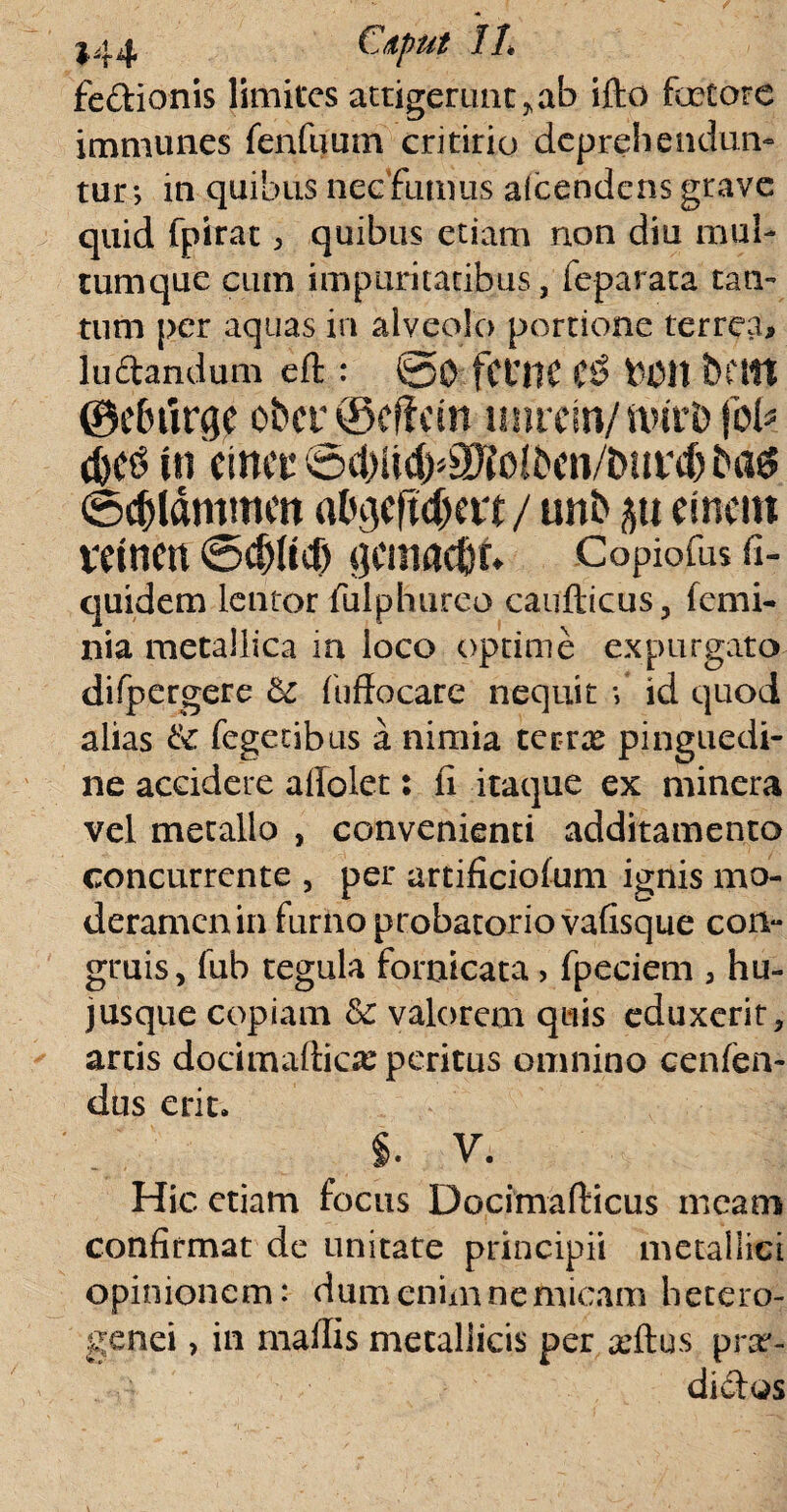 fe&ionis limites attigerunt > ab ifto fetore immunes fenfiiuna critirio deprehendun¬ tur; in quibus nec fumus afcendens grave quid fpirac , quibus etiam non diu mul¬ tumque cum impuritatibus, feparata tan¬ tum per aquas in alveolo portione terrea, ludandum eft : @0 fCUHC &011 bftlt ©ebiirge obcr@effem inirem/nnrb jbk d)C$ intmt @d)t(d)^olbcn/bnrd) bag ©djldmmcn al^cftdjat / unb p ement vetnen @cf)Itcf) gcmacflf* Copiofus fi- quidem lentor fulphureo caufticus, femi- nia metallica in loco optime expurgato difpergere &c fuffocare nequit ; id quod alias & Tegetibus a nimia terrx pinguedi¬ ne accidere affolet: ii itaque ex minera vel metallo , convenienti additamento concurrente , per artificiofum ignis mo¬ deramen in furno probatoriovafisque con- gruis, fub tegula fornicata, fpeciem , hu¬ jus que copiam &c valorem quis eduxerit, artis docimafticx peritus omnino cenlen- dus erit. §. V. Hic etiam focus Docimafticus meam confirmat de unitate principii metallici opinionem: dum enim ne micam hetero- genei, in madis metallicis per xftus prx- didos