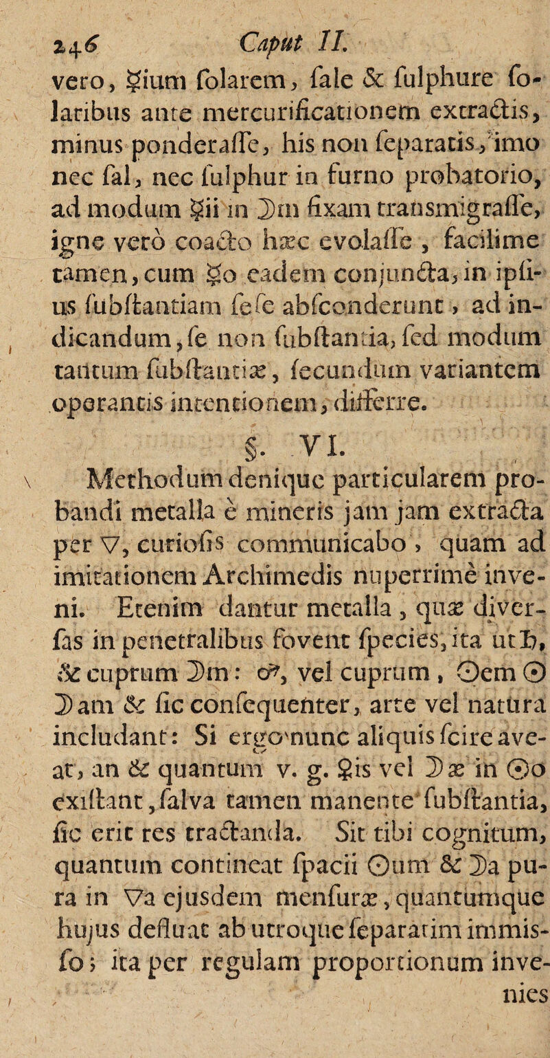 vero, folarem, fale & fulphure fo- laribus aure mercurificationem extradis, minus pondcraflc, his non repararis/imo nec fal, nec fulphurin fumo prohatorio, ad modum gii in 2)rn fixam transmigraffe, igne vero coacto hxc e vola i fe , facilime tamen,cum §o eadem conjunda,in ipfi- us fubftantiam fefe ab Icon der une, ad in¬ dicandum ,(e non fubftantia, fed modum tantum fubftantise, fecundum variantem operantis intentionem, differre. §. vi. Methodum denique particularem pro¬ bandi metalla e mineris jam jam extrada per V, curiofis communicabo , quam ad imitationem Archimedis nuperrime inve¬ ni. Etenim dantur metalla , quas diver- fas in penetralibus fovent fpecies,ita ut 6, & cuprum 3m: o^, vel cuprum , Oem 0 2> ani k fic confequenter, arte vel natura includant: Si ergovnunc aliquisfcireave¬ at, an & quantum v. g. §is vel Dx in ©o cxilhmt, falva tamen manente* fubftantia, fic erit res tradanda. Sit tibi cognitum, quantum contineat fpacii Qum & 2>a pu¬ ra in Va ejusdem menfurx, quantumque hujus defluat ab utroque feparatimimmis- fo; ita per regulam proportionum inve-