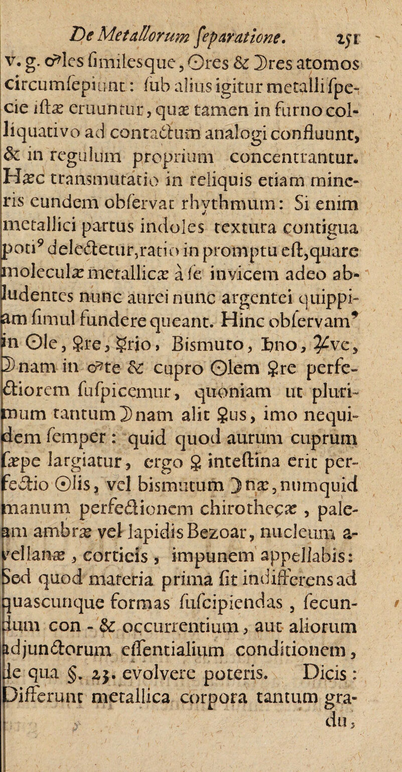 v. g. crdcs (i miles que, Ores & 3)res atomos circumfepiimt: fub alius igitur metalli fpe- cie iftx eruuntur, quas tamen in furno col- liquativo ad contadum analogi confluunt, & in regulum proprium concentrantur. Hasc transmutatio in reliquis etiam mine¬ ris eundem obfervat rhythmum: Si enim metallici partus indoles textura contigua poti9 deledetur,ratio in promptu eft,quare molccul^metallicas a fe invicem adeo ab¬ ludentes nunc aurei nunc argentei quippi- am firnul fundere queant. Hinc ob fervam* in Ole, 8re, ?rio> Bismuto, I?no, ^ve, 2) nam in d?te cupro Olem gre perfe- diorem fufpicemur, quoniam ut pluri¬ mum tantum 2)nam alit §us, imo nequi- dem femper : quid quod aurum cuprum fope largiatur, ergo § inteftina erit per- :edio ©lis, vel bismutum Dna?3numquid manum perfe&ionem chirothc^x , pale¬ am ambras vel lapidis Bezoar, nucleum a- fcilarue , corticis , impunem appellabis: Sed quod materia prima fit indifferens ad ]u as cunque formas fiifcipiendas , fecun- lum con - & occurrentium, aut aliorum idjundorum effentialium conditionem, te qua §. zj. evolvere poteris. Dicis : Differunt metallica corpora tantum gra¬