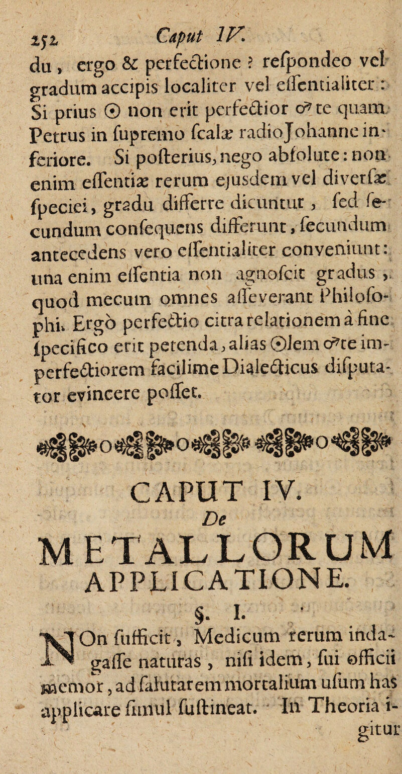 da , ergo & perfectione ? refpondeo vel gradum' accipis localiter ve) clfcntialiter : Si prius © non erit perfedior dne quam Petrus in fupremo fcalai radiojohannein¬ feriore. Si pofterius, nego abfolute: non enim eflentias rerum ejusdem vel diverfai fpeciei, gradu differre dicuntur , fed fe¬ cundum confequens differunt, fecundum antecedens vero effentialiter conveniunt: una enim edentia non agnofeie gradus quod mecutn omnes affeverant Phiiofo- phi» Ergo perfettio citra relationem a fine ipecifico erit petenda,alias ©Jem c^te im¬ perfectiorem facilime Diale£ticus difputa- tor evincere poflec. CAPUT IV. De METALLORUM APPLICATIONE. §. I. NOn {afficit, Medicam rerum inda~ galle naturas , nifi idem, fui officii memor, ad falutar em mortalium ufum has applicare fimul fuftineat. Iu Theoria i- gitur
