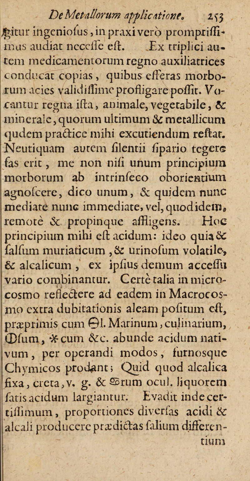 luitur ingcniof us, in praxi vero prompriffi* mas audiat necefie eft. Ex triplici au¬ tem medicamentorum regno auxiliatrices conducat copias, quibus efferas morbo¬ rum acies Validiffimc profligare poflit. Vo¬ cantur regna ifla, animale, vegetabile, minerale, quorum ultimum metallicum qudem practice mihi excutiendum reftat. Neutiquam autem filentii flpario tegere fas erit, me non nifi unum principium morborum ab intrinfeco oboriendum agnofeere, dico unum, & quidem nunc mediate nunc immediate, vel, quodidem9 remote & propinque affligens. Hoc principium mihi eft: acidum: ideo quiaSc falfum muriaticum ,& urinofum volatile, 6c alcalicum ex ipfius demum acceffu vario combinantur. Certe talia in micro- cosmo reflectere ad eadem inMacrocos- mo extra dubitationis aleam politum eft* praeprimis cum ©1. Marinum, culinarium, ®fum, *&cum &c. abunde acidum nati- ?vLim, per operandi modos, furnosque Chymicos prodant; Quid quod alcalica fixa, creta,v. g* & ®rum ocul. liquorem fatis acidum largiantur. Evadit indecer- tiflimum, proportiones diverfas acidis alcali producere prodictas falium differen¬ tium