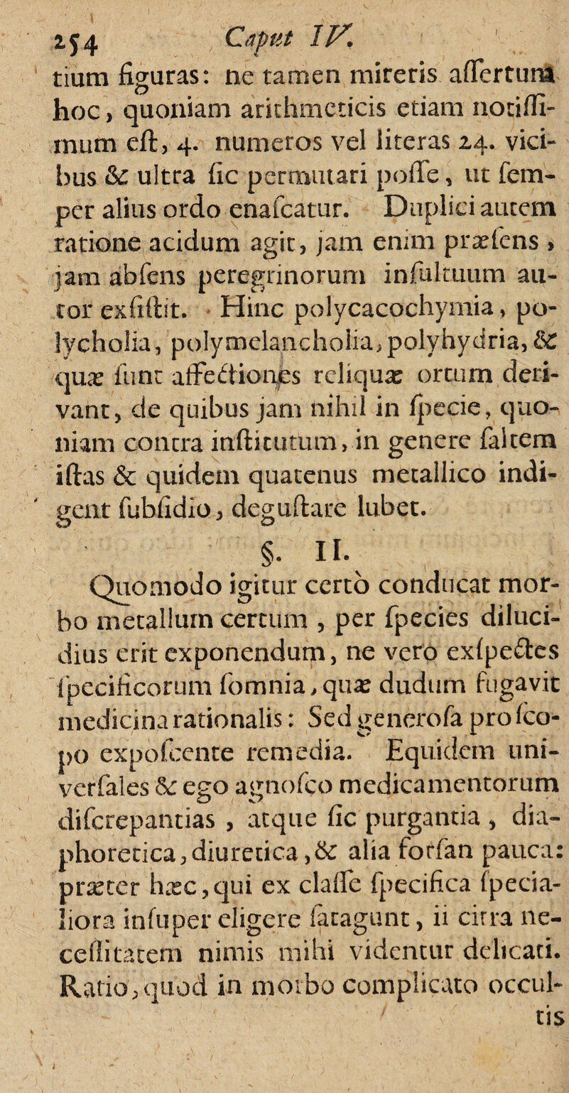 tium figuras: ne tamen mireris aflertum hoc, quoniam arithmeticis etiam notilli- mutti eft, 4. numeros vel iiteras 24. vici¬ bus &: ultra (ic permutari polle, ut fem- per alius ordo enafcatur. Duplici autem ratione acidum agit, jam enim prasfens > jam abfens peregrinorum infultuum au- tor exfiftit. Hinc polycacochymia» po- lycholia, polymelancholia>polyhydria,& quas iunt afFediones reliquas ortum deri¬ vant, de quibus jam nihil in fpecie, quo¬ niam contra inftitutum, in genere falcem iftas 6c quidern quatenus metallico indi¬ gent fublidioj deguftare lubet. §. II. Quomodo igitur certo conducat mor¬ bo metallum certum , per fpecies diluci¬ dius erit exponendum, ne vero exfpe&es fpecificorum fomnia.quas dudum fugavit medicina rationalis: Sed generofa pro fco- po expofeente remedia. Equidem uni- verfales & ego agnofeo medicamentorum O t f diferepantias , atque uc purgantia , dia¬ phoretica, diuretica ,& alia forfan pauca: pratter hrec,qui ex clade fpecifica (peda¬ liora inluper eligere fatagunt, ii citra ne- ceflitatem nimis mihi videntur delicati. Ratio,quod in morbo complicato occul¬ tis