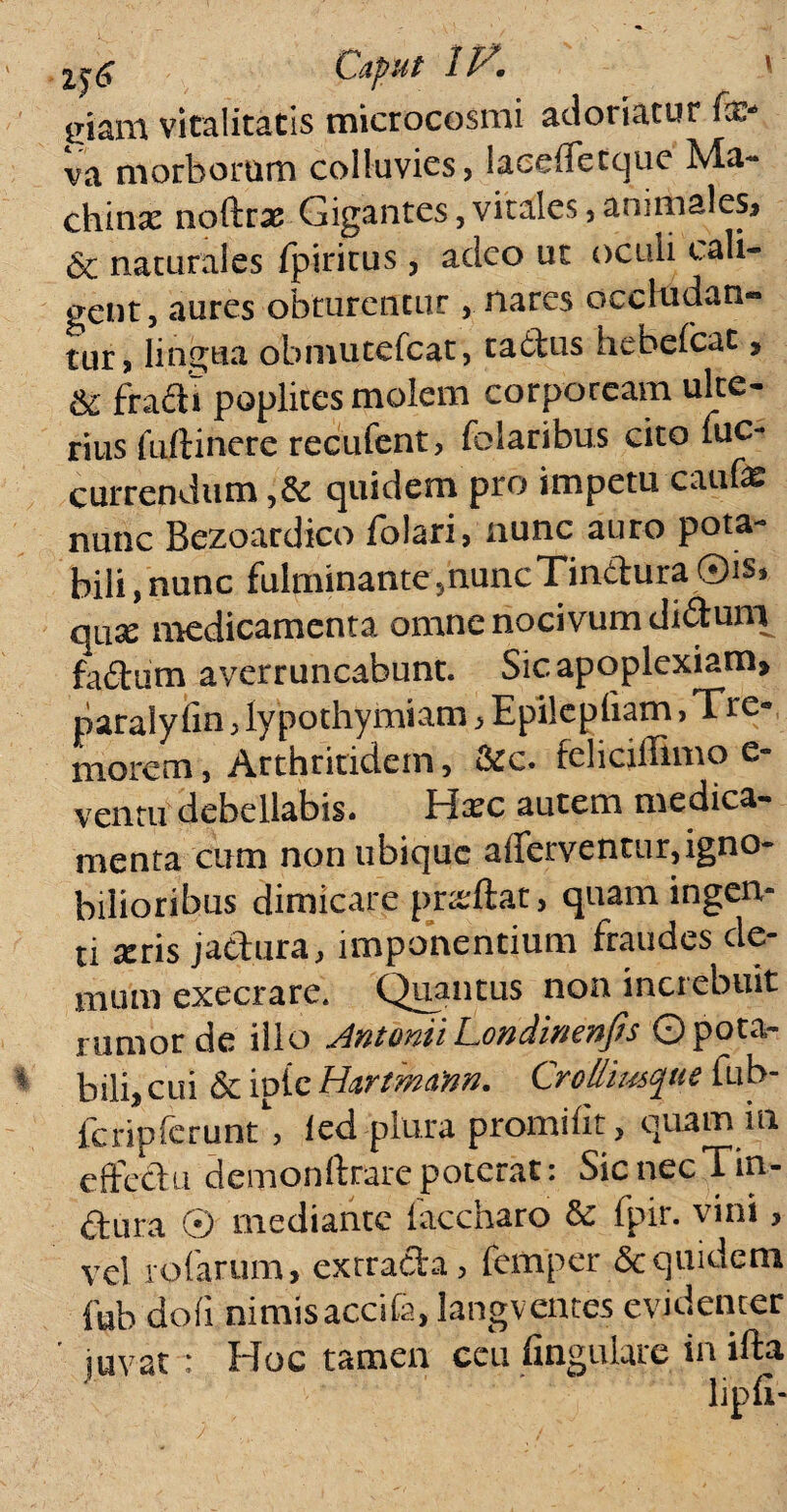 \ 2j£ Caput 1P\ eiam vitalitatis microcosmi adoriatur fxs va morborum colluvies, laceffetque Ma¬ chinae noftrae Gigantes, vitales 3 animales, Sc naturales fpiritus, adeo ut oculi cali¬ gent, aures obturentur , nares occludan¬ tur , lingua obmutefcat, tatbus hebefcat, fradi poplites molem corpoream ulte¬ rius tuiti nere recufent, folaribus cito iuc- currendum quidem pro impetu caufe nunc Bezoardico folari, nunc auro pota¬ bili , nunc fulminante ,huncTindura ©is» quae medicamenta omne nocivum didunt fadum averruncabunt. Sic apoplexiam, paraly fin , lypothymiam , Epilepliam > Tre¬ morem, Arthritidem, &c. felicidimo e- ventu debellabis. H^c autem medica¬ menta cum non ubique afferventur,igno¬ bilioribus dimicare pneftat , quam ingen¬ ti seris jactura, imponentium fraudes de¬ mum exeerare. Quantus non increbuit rumor de illo JntoniiLondmenfis ©pota¬ bili, cui & iotc Hartmann. Cr-o&iusque fub- fcripfcrunt, ied plura promifit, quam ia effectu demonftrare poterat: Sic nec Tm* dura (*) mediante laccharo & fpir. vini> vel rofarum, exrrada, femper & quidem fub do (i nimis accita, langventes evidenter ' juvat : Hoc tamen ceu fingulare in ifta lipfi-