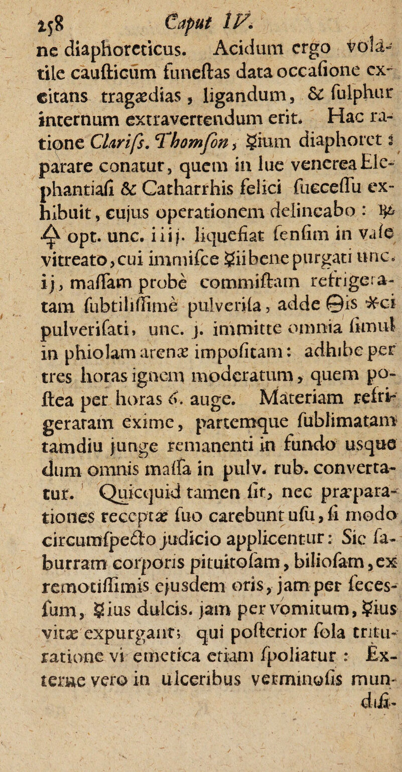 ne diaphoreticus. Acidum ergo vola- tile caudicum funeftas data occafione ex¬ citans tragoedias, ligandum, Se fulphur internum extra ver te udum erit. Hac ra¬ tione Clarifs. cThomfoni gium diaphoret i parare conatur, quem in lue venereaEle- phantiafi Se Catharrhis felici fueceffu ex¬ hibuit , cujus operationem delineabo : ^ opt. unc. iiij. liquefiat lenfim in vale vitreato,cui immifee £iibene purgati unc. ijy maffam probe commiftam refrigera¬ tam fubtilifiime pulvcrila, adde ©is ^ci pulverifati, unc. j. immitte omnia limul in phiolam arenx impoficam: adhibe per tres horas ignem moderatum, quem po- ftea per horas 6. auge. Materiam refrir geraram exime, partemque fublimatam tamdiu junge remanenti in fundo usque dum omnis malfa in pulv. rub. converta¬ tur. Quicquid tamen fit, nec praepara¬ tiones reccpxx fuo carebunt ufii > fi modo circumfpe&o judicio applicentur: Sic fa- burram corporis pituitofam, bi!iofam,ex remocifiimis ejusdem oris, jam per feces- fum, $ius dulcis, jam per vomitum, ?ius vitas expurgant; qui pofterior fola tritu¬ ratione vi emetica etiam fpoliatur : Ex¬ terne vero in ulceribus verminofis mun- diii-