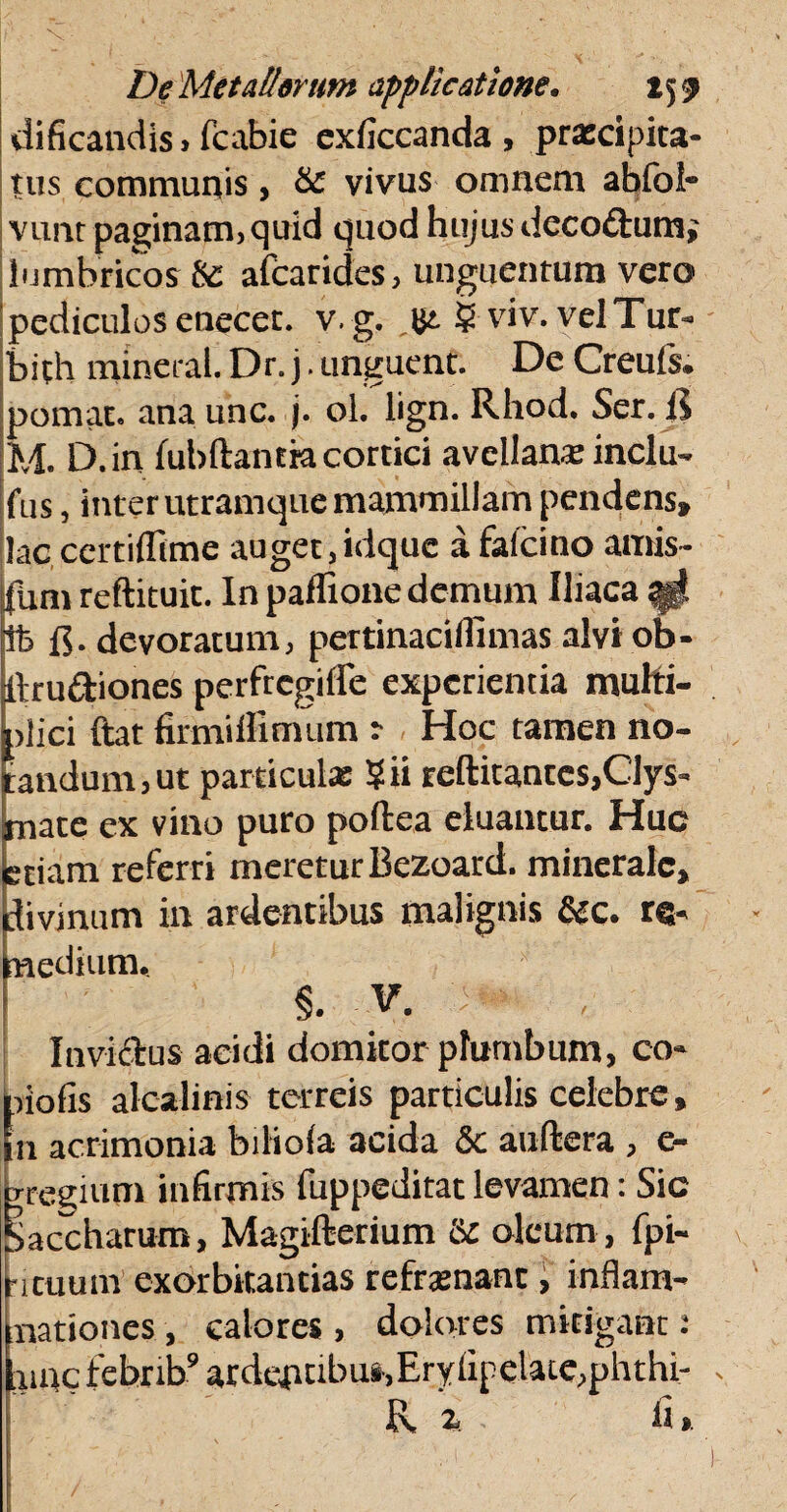 dificandis, fcabie exficcanda, prxdpita- tus communis, & vivus omnem abfol- vunt paginam, quid quod hujus deco&um; lumbricos & afearides, unguentum vero pediculos enecec. v.g. (£. ? viv. velTur- bith mineral. Dr. j. unguent. De Creuls. pomat. ana unc. j. ol. lign. Rhod. Ser. R M. D.in fubftantki cortici avellana: inclu- fus, inter utramque mammillam pendens» lac certilTime auget ,idquc afafeino amis- fum reftituit. In paflione demum Iliaca ^ Ifc devoratum, pertinacilfimas alvi ob- llrudiones perfregifle experientia multi¬ plici ftat firmiffimum : Hoc tamen no¬ dandum, ut particula: Sii reftitantes,Clys- mate ex vino puro poftea eluantur. Huc etiam referri meretur Bezoard. minerale, divinum in ardentibus malignis &c. re- rnedium. S. V. Inviclus acidi domitor plumbum, co- piofis alcalinis terreis particulis celebre, a acrimonia biliola acida & auftera , c- Ttegium infirmis fuppeditat levamen: Sic baccharum, Magifterium Sc oleum, fpi- ncuum exorbitantias reframanc , inflam¬ mationes , calores , dolores mitigant .* [unc tebrib9 ardentibus,Eryiipelate,phthi- R z li». /