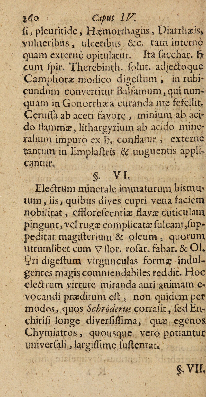 %@o Caput IV. fi, pleuritide, H^morrhagiis, Piarrhasis* vulneribus, ulceribus &:c. tam interne quam externe opitulatur. Ita facchar. li¬ cum fpir. Therebinth. fplut. adje&oque Camphorx modico digeftum » in rubi* eundum convertitur Balfamum, qui nun¬ quam in Gonorrhxa curanda me fefellit. Cerufla ab aceti favore , minium ab aci¬ do flamma, lirhargyrium ab acido miner talium impuro ex conflatur 3 externe tantum in Emplaftris & unguentis appli¬ cantur, §, VL Ele&rum minerale immaturum bismu* tum, iis, quibus dives cupri vena faciem nobilitat, efflorefeentiae flavae cuticulam pingunt, vel ruga? complicata? fulcant,fup- peditat magiftenum & oleum , quorum litrumlibet cum V flor, rofar. fabar. & Ob Qri digeftum virgunculas formae induE gentes magis commendabiles reddit. Hoc cledtrum virtute miranda auri animam e~ vocandi praeditum e£t ^ non quidem per jnodos, quos Schrarierm corrafit, fed Ei> chirifl longe diverfiflima, qua? egenos Chymiatros, quousque vero potiantur miiverfali, largiflime luftentan §. VII,