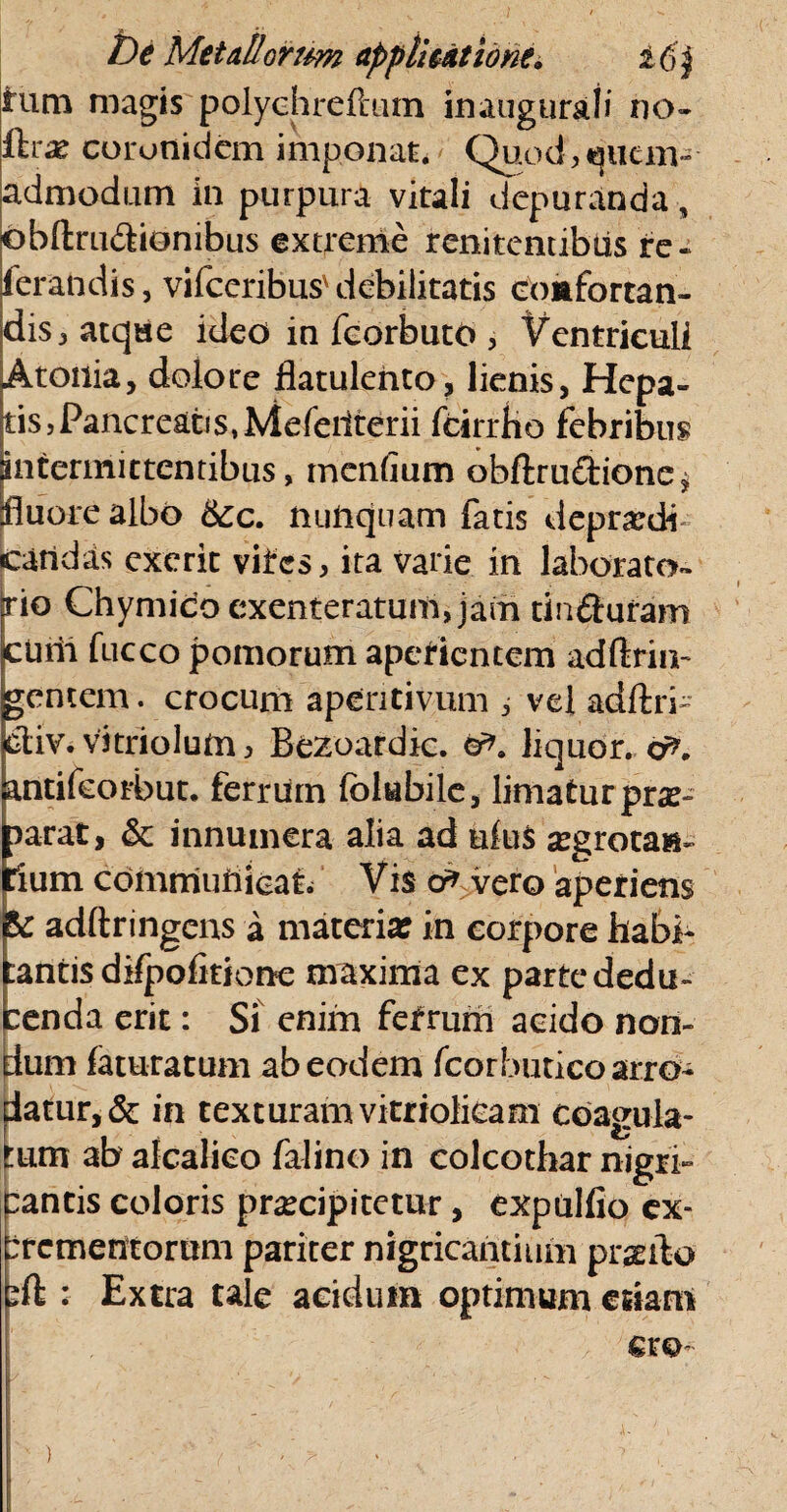 tum magis polychreftutn inaugurati iio- ftrx coronidem imponat. Quod,;«jutm-- admodum in purpura vitali depuranda, obftru&iombus extreme renitentibus ire - ierandis, vifceribus'debilitatis comfortan- dis j atque ideo in feorbuto , Ventriculi Atonia, dolore flatulento, lienis. Hepa¬ tis, Pancreatis, Meferiterii fcirrho febribus intermittentibus, mendum obftru&ione $ fluore albo &c. nunquam fatis deprandi catidas exerit viires, ita varie in laborato- rio Chymico exenteratum, jam tin&uram cUrii fucco pomorum aperientem adftrin- gentem, crocum aperitivum , vei adftri- ptiv. vitriolum3 Bezoardic. liquor, cf*. antifeorbut. ferrum folubile, liniatur prae¬ parat, & innumera alia ad ufu$ aegrota»- Cium communicat. Vis d* vero aperiens &: adftringens a materia: in corpore habi¬ tantis difpofitione maxima ex parte dedu¬ cenda erit: Si enim ferrum acido non¬ dum faturarum ab eodem fcorbutico arro¬ datur, & in texturam vitriolieam coagula¬ tum ab alcalieo falino in colcothar nigri¬ cantis coloris praecipitetur, expulfio ex- brementorum pariter nigricantium proflo eft : Extra tale acidum optimum essam ' ' ■ r>. er