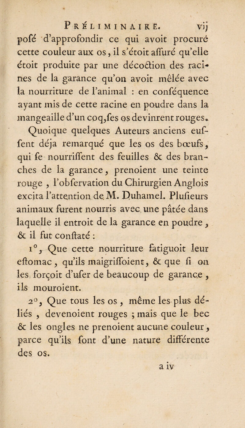 Préliminaire* vîj pofé d’approfondir ce qui avoit procuré cette couleur aux os, il s’étoit affuré qu’elle étoit produite par une décoâion des raci¬ nes de la garance qu’on avoit mêlée avec la nourriture de l’animal : en conféquence ayant mis de cette racine en poudre dans la mangeaille d’un coq^fes os devinrent rouges,». Quoique quelques Auteurs anciens euf- fent déjà remarqué que les os des bœufs, qui fe nourrilfent des feuilles &amp; des bran¬ ches de la garance j prenoient une teinte rouge j l’obfervation du Chirurgien Anglois excita l’attention de. M. IJuhamel. Plufieurs animaux furent nourris avec une pâtée dans laquelle il entroit de la garance en poudre , &amp; il fut conflaté : i°x Que cette nourriture fatiguoit leur eftomac ^ qu’ils maigriffoient, &amp; que fi on les forçoit d’ufer de beaucoup de garance , ils mouroient. 2°, Que tous les os , même les plus dé¬ liés , devenoient rouges ; mais que le bec &amp; les ongles ne prenoient aucune couleur, parce qu’ils font d’une nature différente des os.