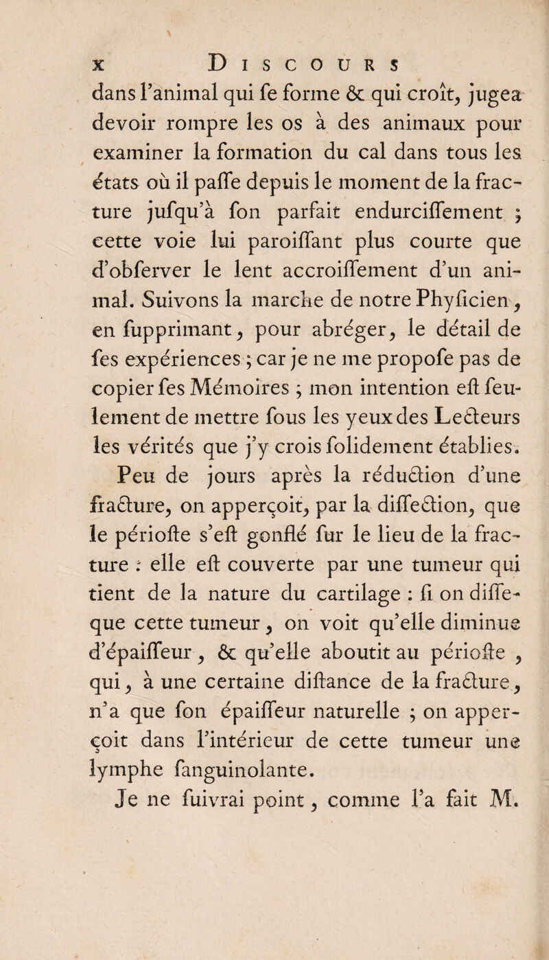 Discours dans ranimai qui fe forme &amp; qui croît, jugea devoir rompre les os à des animaux pour examiner la formation du cal dans tous les états où il paffe depuis le moment de la frac¬ ture jufqu’à fon parfait endurcifTement ; cette voie lui paroiflant plus courte que d’obferver le lent accroiffement d’un ani¬ mal. Suivons la marche de notre Phyficien en fupprimant &gt; pour abréger&gt; le détail de fes expériences ; car je ne me propofe pas de copier fes Mémoires ; mon intention eft feu¬ lement de mettre fous les yeux des Leéteurs les vérités que j’y crois folidement établies. Peu de jours après la réduction d’une fîafture, on apperçoit, par la difleétion,, que le périofte s’eft gonflé fur le lieu de la frac¬ ture : elle eft couverte par une tumeur qui tient de la nature du cartilage : fi on difie- que cette tumeur 5 on voit qu’elle diminue d’épaiiïeur ^ &amp; qu’elle aboutit au périofte ,, qui., à une certaine diftance de lafra&amp;ure, n’a que fon épaifleur naturelle ; on apper¬ çoit dans l’intérieur de cette tumeur une lymphe fanguinolante. Je ne fuivrai point 3 comme l’a fait M.