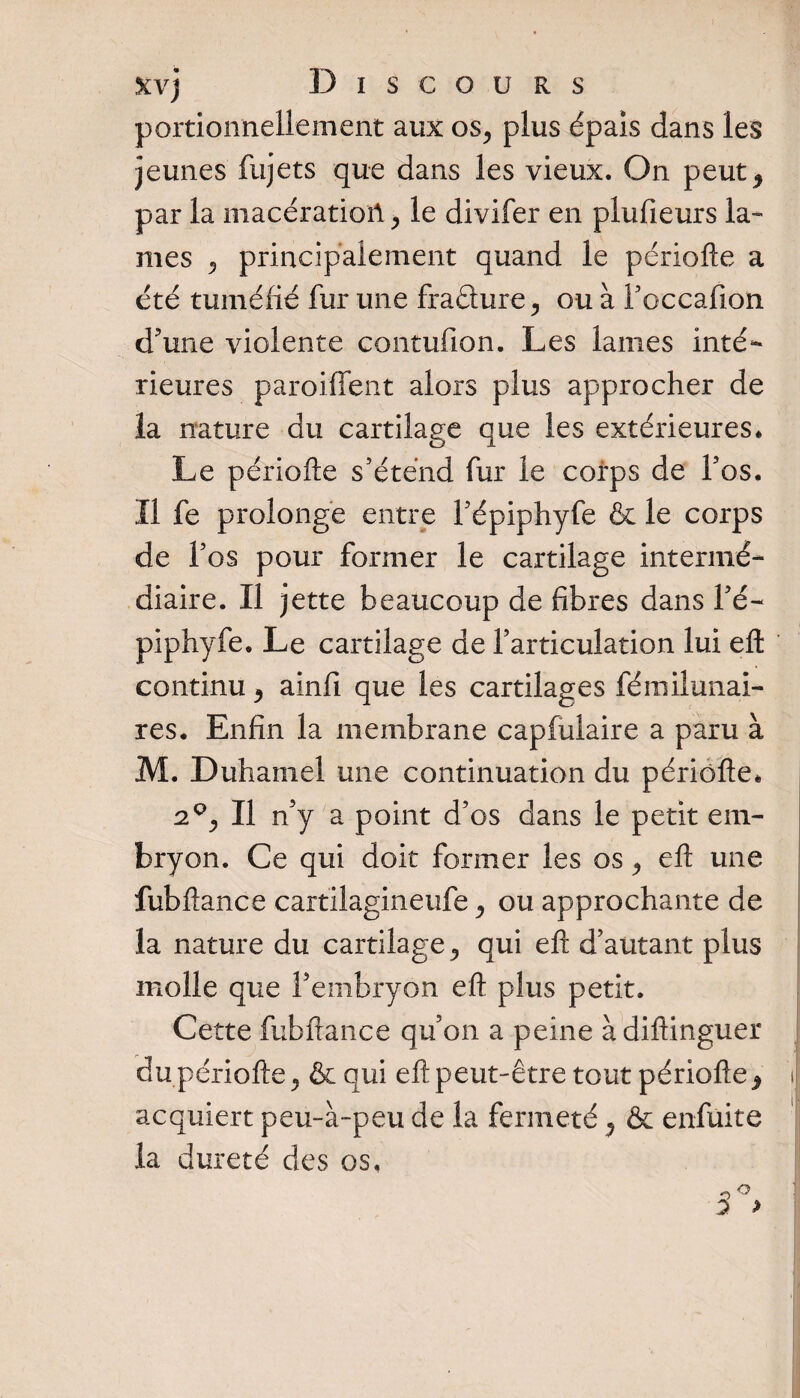 portionnellement aux os, plus épais dans les jeunes fujets que dans les vieux. On peut^ par la macération * le divifer en plufieurs la¬ mes , principalement quand le périofle a été tuméfié fur une fradure , ou à foccafion d'une violente contufion. Les lames inté¬ rieures parodient alors plus approcher de la nature du cartilage que les extérieures. Le périofle s'étend fur le corps de Fos. Il fe prolonge entre Fépiphyfe &amp; le corps de Fos pour former le cartilage intermé¬ diaire. Il jette beaucoup de fibres dans l’é- piphyfe. Le cartilage de l’articulation lui efl continu , ainfi que les cartilages fémilunai- res. Enfin la membrane capfulaire a paru à M. Duhamel une continuation du périofle. 2°, II n’y a point d’os dans le petit em¬ bryon. Ce qui doit former les os , efl une fubflance cartilagineufe , ou approchante de la nature du cartilage qui efl d’autant plus molle que F embryon efl plus petit. Cette fubflance qu’on a peine àdiflinguer du périofle , &amp; qui efl peut-être tout périofle9 \ acquiert peu-à-peu de la fermeté ? &amp; enfuite la dureté des os.