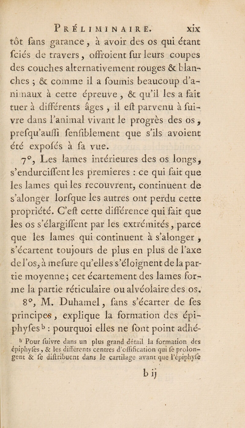tôt fans garance ^ à avoir des os qui étant fciés de travers , offroient fur leurs coupes des couches alternativement rouges &amp; blan¬ ches ; &amp; comme il a fournis beaucoup d’a¬ nimaux à cette épreuve 9 &amp; qu’il les a fait tuer à différents âges , il eft parvenu à fui- vre dans l’animal vivant le progrès des os , prefqu’auffi fenfiblement que s’ils avoient été expolés à fa vue. Les laines intérieures des os longs9 s’endurciffent les premières : ce qui fait que les lames qui les recouvrent^ continuent de s’alongèr lorfque les autres ont perdu cette propriété. C’eft cette différence qui fait que les os s’élargiffent par les extrémités 3 parce que les lames qui continuent à s’alonger 9 s’écartent toujours de plus en plus de Taxe de l’os^ à mefure qu’ell es s’éloignent de la par¬ tie moyenne; cet écartement des lames for¬ me la partie réticulaire ou alvéolaire des os, 8p/M. Duhamel, fans s’écarter de fes principes, explique la formation des épi— phyfesb : pourquoi elles ne font point adhé- b Pour fuivre dans un plus grand détail la formation des épiphyfes, &amp; les différents centres d’offification qui fe prolon¬ gent &amp; fe diflribuent dans le cartilage avant que Pépiphyfè bij