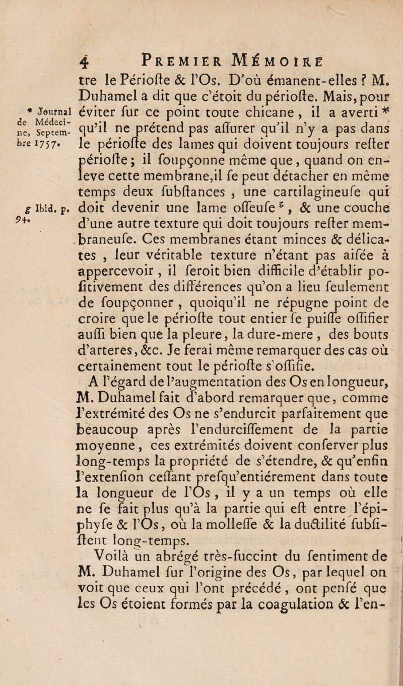 * Journal de Médeci¬ ne, Septem¬ bre 1757» g Ibid, p, 4 Premier Mémoire tre le Période &amp; l’Os. D'où émanent-elles ? AL Duhamel a dit que c’étoit du période. Mais, pour éviter fur ce point toute chicane , il a averti * qu’il ne prétend pas adurer qu'il n’y a pas dans le période des lames qui doivent toujours reder période ; il foupçonne même que , quand on en- leve cette membrane,il fe peut détacher en même temps deux fubdances , une cartilagineufe qui doit devenir une lame odeufe 5, &amp; une couche d’une autre texture qui doit toujours reder mem- braneufe. Ces membranes étant minces 8c délica» tes , leur véritable texture n’étant pas aifée à appercevoir, il feroit bien difficile d’établir po- fitivement des différences qu’on a lieu feulement de foupçonner , quoiqu’il ne répugne point de croire que le période tout entier fe puiffe odîfier audi bien que la pleure, la dure-mere , des bouts d’arteres, &amp;c. Je ferai même remarquer des cas où certainement tout le période s’offide. A l’égard de l’augmentation des Os enlongueur, M. Duhamel fait d’abord remarquer que, comme l’extrémité des Os ne s’endurcit parfaitement que beaucoup après l’endurciffement de la partie moyenne , ces extrémités doivent conferver plus long-temps la propriété de s’étendre, 8c qu'enfin l’extenfion cedant prefqu’entiérement dans toute la longueur de l’Os , il y a un temps où elle ne fe fait plus qu’à la partie qui ed entre l’épi- phyfe 8c l’Os, où la molleffe 8c la du&amp;ilité fubü- dent long-temps. Voilà un abrégé très-fuccint du fentiment de M. Duhamel fur l’origine des Os, par lequel on voit que ceux qui l’ont précédé, ont penfé que les Os étoient formés par la coagulation 8c l’en-