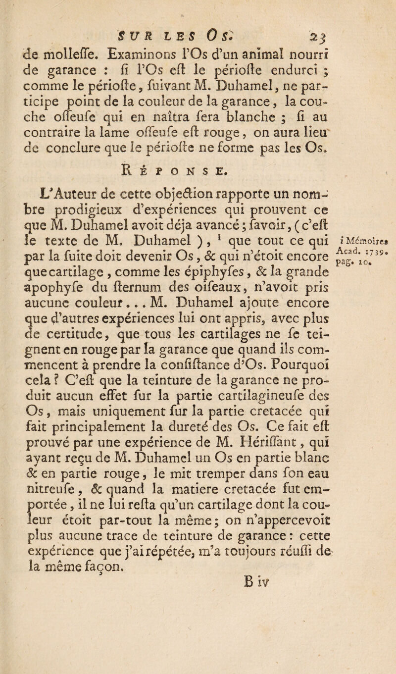 de molleffe. Examinons l’Os d’un animal nourri de garance : fi l’Os eft le périofte endurci ; comme le périofte, fuivant M. Duhamel, ne par¬ ticipe point de la couleur de la garance, la cou¬ che offeufe qui en naîtra fera blanche ; fi au contraire la lame offeufe eft rouge, on aura lieu de conclure que le périofte ne forme pas les Os* Réponse. I/Âuteur de cette objedion rapporte un nom¬ bre prodigieux d’expériences qui prouvent ce que M. Duhamel avoit déjà avancé ; .(avoir, ( c’eft le texte de M. Duhamel ) , 1 que tout ce qui par la fuite doit devenir Os, 3c qui n’étoit encore que cartilage , comme les épiphyfes, Sc la grande apophyfe du fternum des oifeaux, n’avoit pris aucune couleur... M. Duhamel ajoute encore que d’autres expériences lui ont appris, avec plus de certitude, que tous les cartilages ne fe tei¬ gnent en rouge par la garance que quand ils com¬ mencent à prendre la confiftance d5Os. Pourquoi cela ? C’eft que la teinture de la garance ne pro¬ duit aucun effet fur la partie cartilagineufe des Os , mais uniquement fur la partie crétacée qui fait principalement la dureté des Os. Ce fait eft prouvé par une expérience de M. Hériffant, qui ayant reçu de M. Duhamel un Os en partie blanc 3c en partie rouge, le mit tremper dans fon eau nitreufe, Sc quand la matière crétacée fut em¬ portée , il ne lui refta qu’un cartilage dont la cou¬ leur étoit par-tout la même ; on n’appercevoit plus aucune trace de teinture de garance : cette expérience que j’ai répétée, m’a toujours réuffi de la même façon. z Mémoires Acad, 1739. pag. 10. Biv