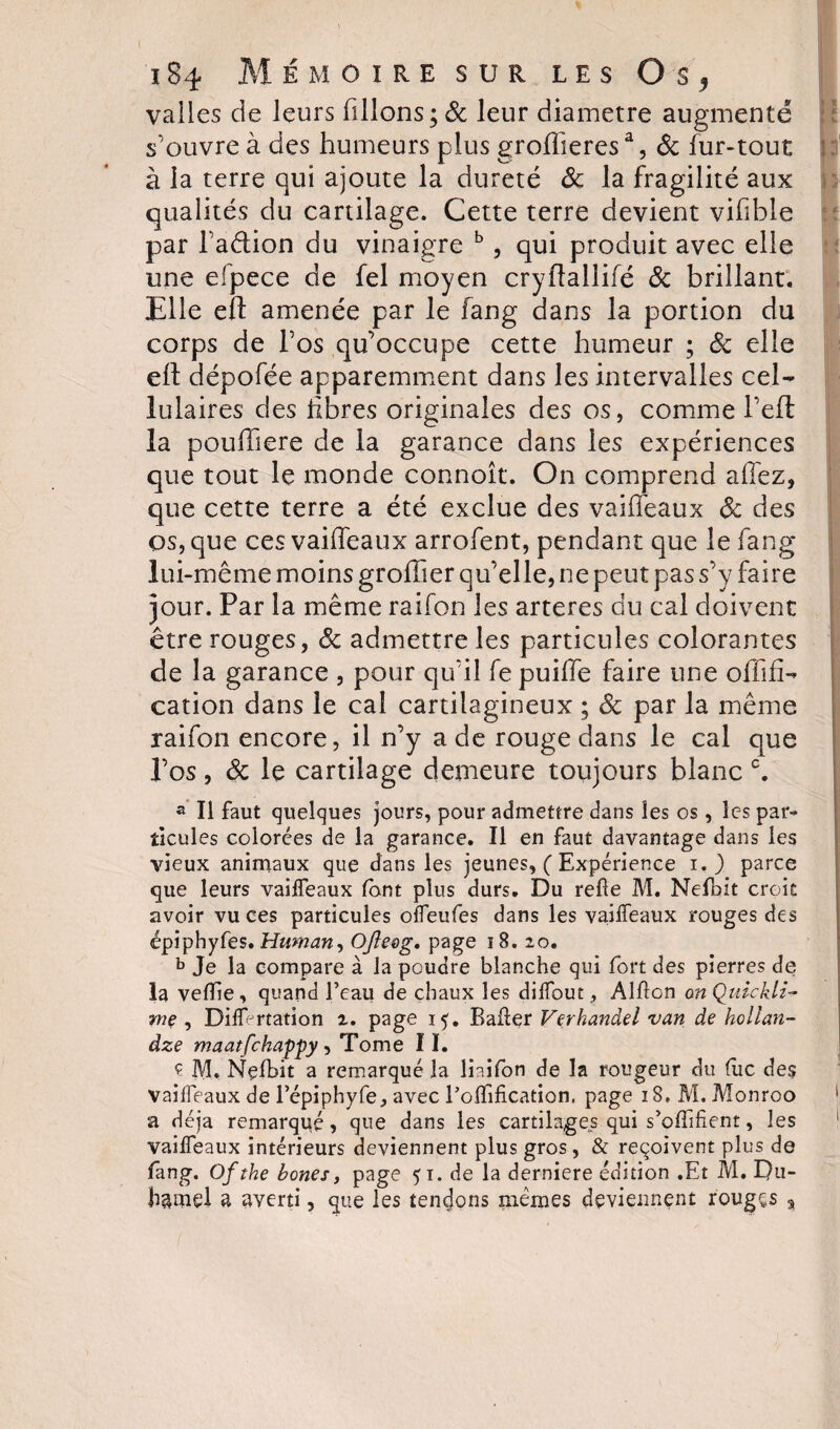 valles de leurs filions; &amp; leur diamètre augmenté s'ouvre à des humeurs plus groffieresa, 6c fur-tout à la terre qui ajoute la dureté 8c la fragilité aux qualités du cartilage. Cette terre devient vifble par l'a&amp;ion du vinaigre b, qui produit avec elle une efpece de fel moyen cryftallifé 8c brillant. Elle cft amenée par le fang dans la portion du corps de l’os qu’occupe cette humeur ; 8c elle eft dépofée apparemment dans les intervalles cel¬ lulaires des libres originales des os, comme beft la poufiere de la garance dans les expériences que tout le monde connoît. On comprend allez, que cette terre a été exclue des vaiffeaux 8c des os, que ces vaiffeaux arrofent, pendant que le fang lui-même moins groffîer qu’elle, ne peut pas s’y faire jour. Par la même raifon les arteres du cal doivent être rouges, «5c admettre les particules colorantes de la garance , pour qu’il fe puiffe faire une oflifi- cation dans le cal cartilagineux ; 8c par la même raifon encore, il n’y a de rouge dans le cal que Vos, 6c le cartilage demeure toujours blanc c. a II faut quelques jours, pour admettre dans les os, les par¬ ticules colorées de la garance. Il en faut davantage dans les vieux animaux que dans les jeunes, ( Expérience i. ) parce que leurs vaiffeaux font plus durs. Du refie M. Nefbit croit avoir vu ces particules offeufes dans les vaiffeaux rouges des épiphyfes. Human, Ojîeeg. page 18. 20. b Je la compare à la poudre blanche qui fort des pierres de la vefifie, quand l’eau de chaux les diffout, Alfion on Quickti¬ me , DifiVrtation 2. page 15. Bafier Verhandel van de hollan- dze maatfchappy, Tome I ï. Ç M, Nefbit a remarqué la liaifon de la rougeur du fuc des vaiffeaux de l’épiphyfe, avec l’oflification. page 18, M. Monroo a déjà remarqué, que dans les cartilages qui s’ofiifient, les vaiffeaux intérieurs deviennent plus gros, &amp; reçoivent plus de fang. Ofthe bones, page 51. de la derniere édition .Et M. Du¬ hamel a averti, que les tenions memes deviennent rougçs s