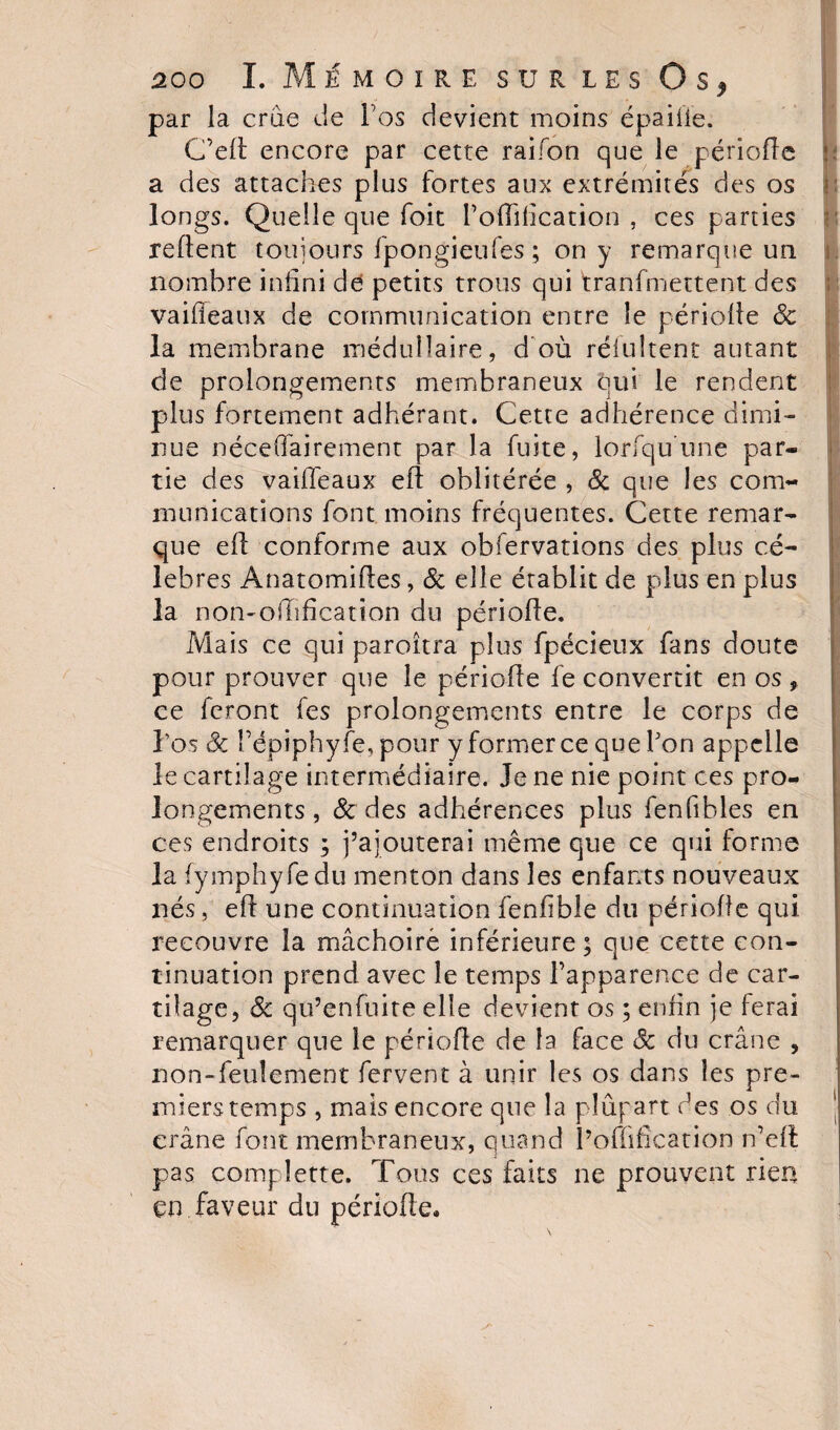 par la crue de Vos devient moins épaifie. C’ed encore par cette raifon que le période a des attaches plus fortes aux extrémités des os longs. Quelle que foit l’oflification , ces parties relient toujours fpongieufes ; on y remarque un nombre infini de petits trous qui tranfmettent des vaiffeaux de communication entre îe période 8c la membrane médullaire, d où réfultent autant de prolongements membraneux qui le rendent plus fortement adhérant. Cette adhérence dimi¬ nue néceffairement par la fuite, lorfqu’une par¬ tie des vaideaux ed oblitérée , 8c que les com¬ munications font moins fréquentes. Cette remar¬ que ed conforme aux observations des plus cé¬ lébrés Anatomides, 8c elle établit de plus en plus la non-odification du période. Mais ce qui paroîtra plus fpécieux fans doute pour prouver que le période le convertit en os * ce feront fes prolongements entre le corps de l’os 8c répiphyfe, pour y former ce que bon appelle le cartilage intermédiaire. Je ne nie point ces pro¬ longements , 8c des adhérences plus fenfibles en ces endroits ; j’ajouterai même que ce qui forme la fymphyfedu menton dans les enfants nouveaux nés, ed une continuation fenfible du période qui recouvre la mâchoire inférieure; que cette con¬ tinuation prend avec le temps l’apparence de car¬ tilage, &amp; qu’enfuite elle devient os ; enfin je ferai remarquer que le période de la face 8c du crâne , non-feuîement fervent à unir les os dans les pre¬ miers temps , mais encore que la plupart des os du crâne font membraneux, quand l’offifîcation n’ed pas compîette. Tous ces faits ne prouvent rien en faveur du période.