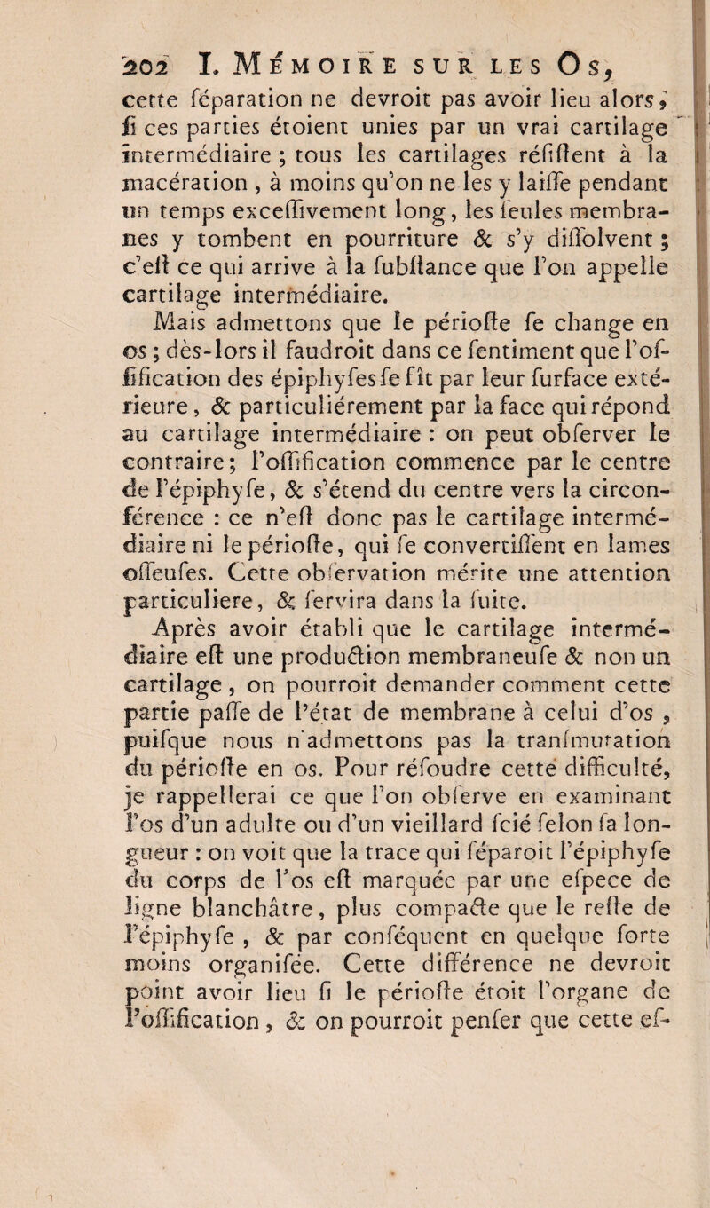 cette réparation ne devroit pas avoir lieu alors? fi ces parties étoient unies par un vrai cartilage intermédiaire ; tous les cartilages réfiflent à la macération , à moins qu’on ne les y laide pendant un temps excedivement long, les feules membra¬ nes y tombent en pourriture &amp; s’y diffolvent ; c’eil ce qui arrive à la fubltance que l’on appelle cartilage intermédiaire. Mais admettons que le période fe change en os ; dès-lors il faudroit dans ce fentiment que Pof- lidcation des épiphyfesfe fît par leur furface exté¬ rieure, 8c particuliérement par la face qui répond au cartilage intermédiaire : on peut obferver le contraire; Podlfication commence par le centre de Fépiphyfe, 8c s’étend du centre vers la circon¬ férence : ce n’ed donc pas le cartilage intermé¬ diaire ni le période, qui fe convertid'ent en lames offeufes. Cette observation mérite une attention particulière, 8c fervira dans la fuite. Après avoir établi que le cartilage intermé¬ diaire ed une production membraneufe &amp; non un cartilage , on pourroit demander comment cette partie paffe de l’état de membrane à celui d’os , puifque nous n’admettons pas la tranimuration du période en os. Pour réfoudre cette difficulté, je rappellerai ce que l’on obferve en examinant Pos d’un adulte ou d’un vieillard fcié félon fa lon¬ gueur : on voit que la trace qui féparoit l’épiphyfe du corps de Pos ed marquée par une efpece de ligne blanchâtre, plus compacte que le rede de Pépiphyfe , 8c par conféquent en quelque forte moins organifée. Cette différence ne devroit point avoir lieu fi le période étoit l’organe de Poflification , 8c on pourroit penfer que cette eff