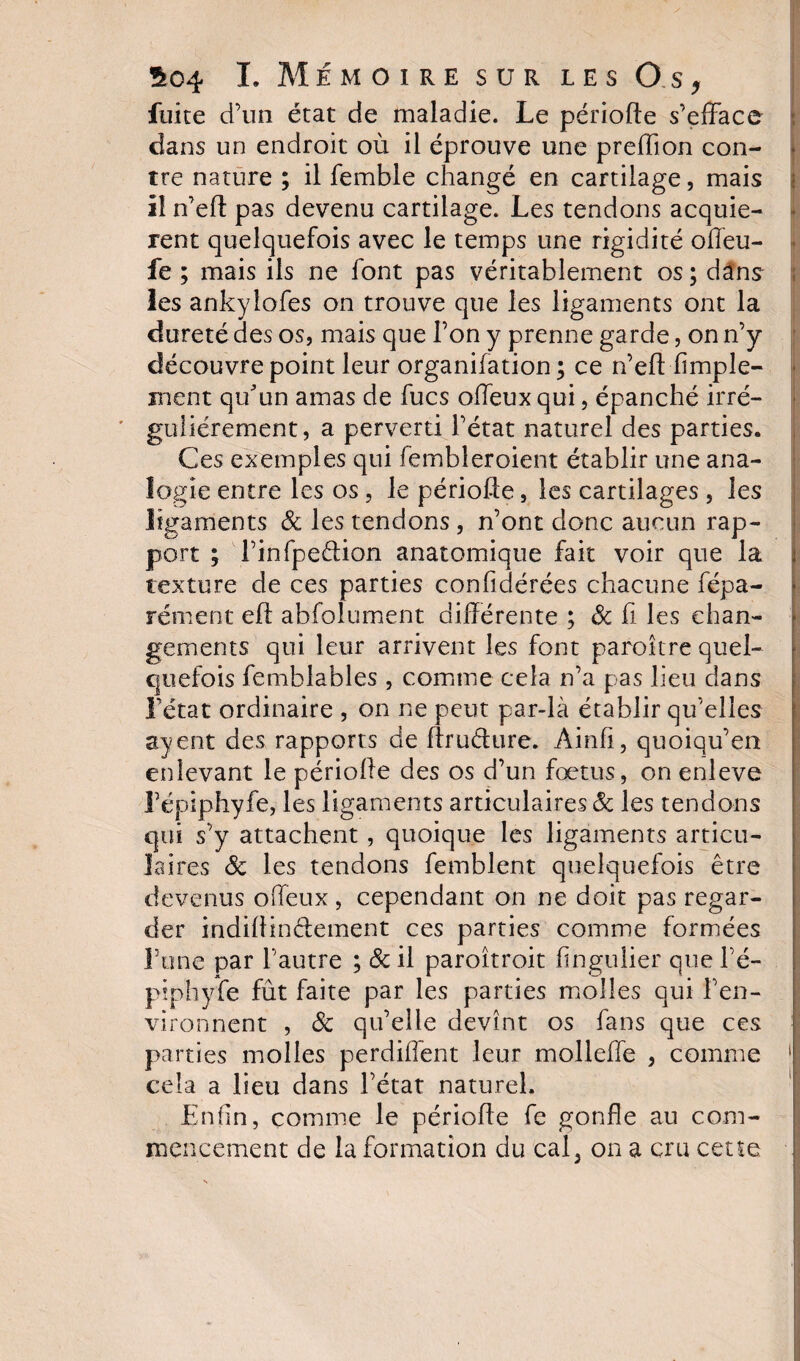 fuite d’un état de maladie. Le période s’efface dans un endroit où il éprouve une preffion con¬ tre nature ; il femble changé en cartilage, mais il n’ed pas devenu cartilage. Les tendons acquiè¬ rent quelquefois avec le temps une rigidité offeu- fe ; mais ils ne font pas véritablement os ; dans les ankylofes on trouve que les ligaments ont la dureté des os, mais que l’on y prenne garde, on n’y découvre point leur organifation ; ce n’eft'Ample¬ ment qu'un amas de fucs offeux qui, épanché irré¬ gulièrement, a perverti l’état naturel des parties. Ces exemples qui fembîeroient établir une ana¬ logie entre les os , le période, les cartilages , les ligaments 8c les tendons , n’ont donc aucun rap¬ port ; l’infpedion anatomique fait voir que la texture de ces parties confidérées chacune fépa- rément ed abfolument différente ; 8c fi les chan¬ gements qui leur arrivent les font parottre quel¬ quefois femblables , comme cela n’a pas lieu dans l’état ordinaire , on ne peut par-là établir qu’elles ayent des rapports de ffrudure. Àinfi, quoiqu’en enlevant le période des os d’un foetus, on enleve répiphyfe, les ligaments articulaires &amp; les tendons qui s’y attachent , quoique les ligaments articu¬ laires 8c les tendons femblent quelquefois être devenus offeux, cependant on ne doit pas regar¬ der indidinétement ces parties comme formées l’une par l’autre ; 8c il paroîtroit fingulier que l’é- piphyfe fût faite par les parties molles qui l’en¬ vironnent , 8c qu’elle devînt os fans que ces parties molles perdiffent leur molleffe , comme cela a lieu dans l’état naturel. Enfin, comme le période fe gonfle au com¬ mencement de la formation du caL on a cru cette