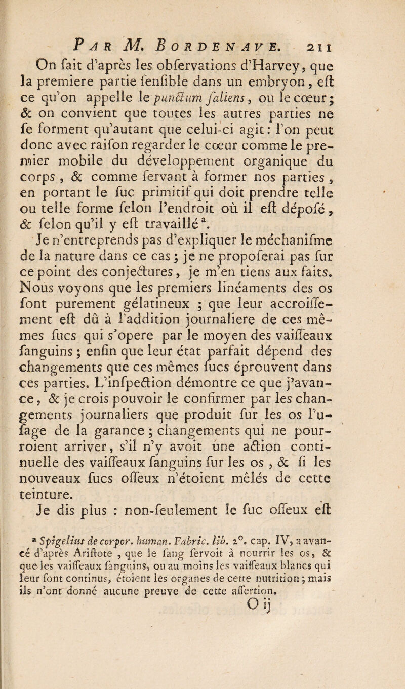 On fait d’après les obfervations d’Harvey, que la première partie lenüble dans un embryon, eft ce qu’on appelle le punctum juliens, ou le cœur; &amp; on convient que toutes les autres parties ne fe forment qu’autant que celui-ci agit: Ion peut donc avec raifon regarder le cœur comme le pre¬ mier mobile du développement organique du corps , &amp; comme fervant à former nos parties , en portant le fuc primitif qui doit prendre telle ou telle forme félon l’endroit où il eft dépofé, 6c félon qu’il y eft travaillé3. Je n’entreprends pas d’expliquer le méchanifme de la nature dans ce cas ; je ne propoferai pas fur ce point des conjectures, je m’en tiens aux faits. Nous voyons que les premiers linéaments des os font purement gélatineux ; que leur accroiile- ment eft dû à l’addition journalière de ces mê¬ mes fucs qui s'opère par le moyen des vaifieaux fanguins ; enfin que leur état parfait dépend des changements que ces mêmes fucs éprouvent dans ces parties. L’infpeétion démontre ce que j’avan¬ ce, de je crois pouvoir le confirmer par les chan¬ gements journaliers que produit fur les os l’u- fage de la garance ; changements qui ne pour- roient arriver, s’il n’y avoit une aftion conti¬ nuelle des vaifieaux fanguins fur les os , de fi les nouveaux fucs offeux n’étoient mêlés de cette teinture. Je dis plus : non-feulement le fuc offeux eft a Spîgelius de corpor. human. Fabric. ilb. z°. cap. IV, a avan¬ cé d'après Ariftote , que le fan g fervoit à nourrir les os, &amp; que les vaifieaux fanguins, ou au moins les vaifieaux blancs qui leur font continus, étoient les organes de cette nutrition \ mais ils n’ont donné aucune preuve de cette afiertion.