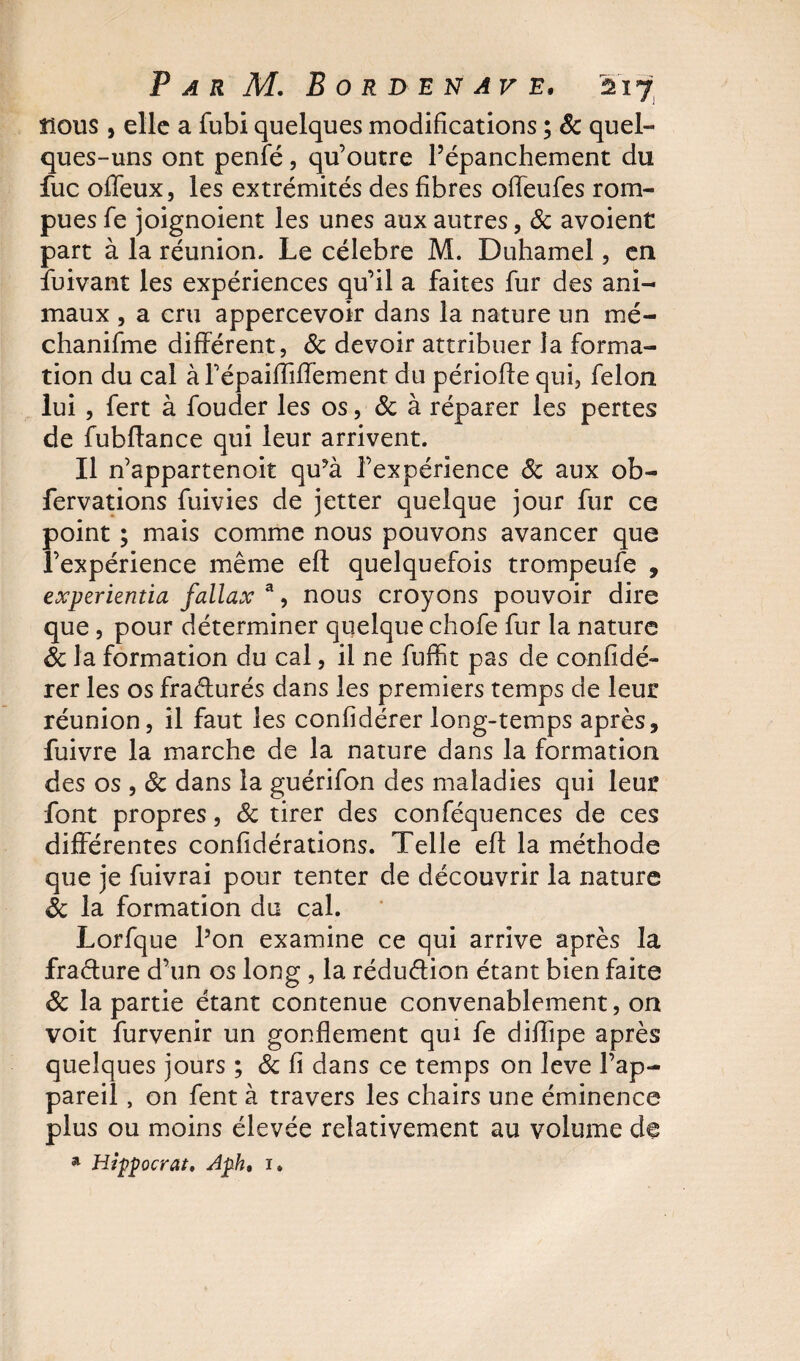 nous , elle a fubi quelques modifications ; &amp; quel¬ ques-uns ont penfé, qu’outre l’épanchement du fuc ofleux, les extrémités des fibres offeufes rom¬ pues fe joignoient les unes aux autres, &amp; avoient part à la réunion. Le célébré M. Duhamel, en Suivant les expériences qu’il a faites fur des ani¬ maux , a cru appercevoir dans la nature un mé- chanifme différent, &amp; devoir attribuer la forma¬ tion du cal à répaifliffement du périoffe qui, félon lui , fert à fouder les os, &amp; à réparer les pertes de fubffance qui leur arrivent. Il n’appartenoit qu?à l’expérience 8c aux ob- fervations fuivies de jetter quelque jour fur ce point ; mais comme nous pouvons avancer que l’expérience même efl quelquefois trompeufe , experientia fallax a, nous croyons pouvoir dire que, pour déterminer quelque chofe fur la nature 8c la formation du cal, il ne fuffit pas de confidé- rer les os fraéturés dans les premiers temps de leur réunion, il faut les confidérer long-temps après, fuivre la marche de la nature dans la formation des os , 8c dans la guérifon des maladies qui leur font propres, 8c tirer des conféquences de ces différentes considérations. Telle eft la méthode que je fuivrai pour tenter de découvrir la nature 8c la formation du cal. Lorfque l’on examine ce qui arrive après la fracture d’un os long , la réduction étant bien faite 8c la partie étant contenue convenablement, on voit furvenir un gonflement qui fe diffipe après quelques jours ; 8c fi dans ce temps on leve l’ap¬ pareil , on fent à travers les chairs une éminence plus ou moins élevée relativement au volume de