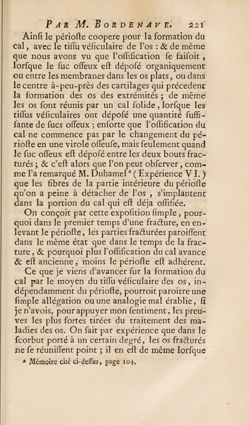 Ainfi le période coopéré pour la formation du cal, avec le tiffu véficulaire de l’os : &amp; de même que nous avons vu que l’offification fe faifoit , lorfque le fuc offeux ed dépofé organiquement ou entre les membranes dans les os plats, ou dans le centre à-peu-près des cartilages qui précèdent la formation des os des extrémités ; de même les os font réunis par un cal folide, lorfque les tiffus véficulaires ont dépofé une quantité fuffî- fante de fucs offeux ; enforte que l’offification du cal ne commence pas par le changement du pé¬ riode en une virole offeufe, mais feulement quand le fuc offeux efl dépofé entre les deux bouts frac¬ turés ; 8c c’ed alors que l’on peut obferver, com¬ me l’a remarqué M. Duhamela ( Expérience VL) que les fibres de la partie intérieure du période qu’on a peine à détacher de l’os , s’implantent dans la portion du cal qui ed déjà offifiée. On conçoit par cette expofition fimple, pour¬ quoi dans le premier temps d’une fra&amp;ure, en en¬ levant le période, les parties fraéturées paroiffent dans le même état que dans le temps de la frac¬ ture , 8c pourquoi plus l’odification du cal avance êc ed ancienne, moins le période ed adhérent. Ce que je viens d’avancer fur la formation du cal par le moyen du tiffu véficulaire des os, in¬ dépendamment du période, pourroit paroître une fimple allégation ou une analogie mai établie, fi je n’avois, pour appuyer mon fentiment, les preu¬ ves les plus fortes tirées du traitement des ma¬ ladies des os. On fait par expérience que dans le fcorbut porté à un certain degré, les os fraéturés ne fe réunifient point ; il en ed de même lorfque a Mémoire cité ci-deiîus, page 104»