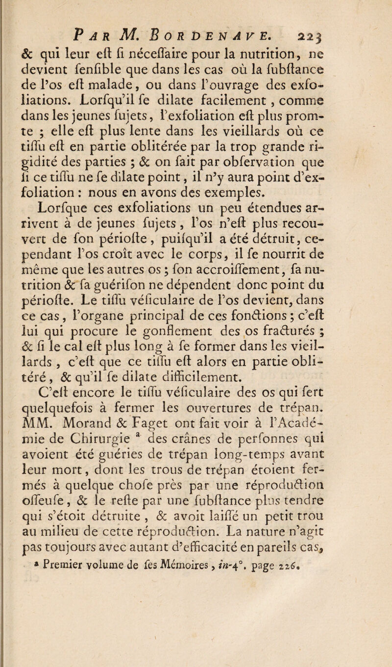 êc qui leur eft fi néceffaire pour la nutrition, ne devient fenfible que dans les cas où la fubftanee de l’os eft malade, ou dans l’ouvrage des exfo¬ liations. Lorfqu’il fe dilate facilement , comme dans les jeunes fujets, i’exfoliation eft plus prom- te ; elle eft plus lente dans les vieillards où ce tiffu eft en partie oblitérée par la trop grande ri¬ gidité des parties ; &amp; on fait par obfervation que li ce tillu ne fe dilate point, il n’y aura point d’ex¬ foliation : nous en avons des exemples. Lorfque ces exfoliations un peu étendues ar¬ rivent à de jeunes fujets, l’os n’eft plus recou¬ vert de fon périoite , puifqu’il a été détruit, ce¬ pendant l’os croît avec le corps, il fe nourrit de même que les autres os ; fon accroiflement, fa nu¬ trition &amp; fa guérifon ne dépendent donc point du période. Le tiffu véficulaire de l’os devient, dans ce cas, l’organe principal de ces fondions ; c’eft lui qui procure le gonflement des os fradurés ; &amp; fi le cal eft plus long à fe former dans les vieil¬ lards , c’eft que ce tiffu eft alors en partie obli¬ téré , &amp; qu’il fe dilate difficilement. C’eft encore le tiffu véficulaire des os qui fert quelquefois à fermer les ouvertures de trépan. MM. Morand &amp; Faget ont fait voir à l’Acadé¬ mie de Chirurgie a des crânes de perfonnes qui avoient été guéries de trépan long-temps avant leur mort, dont les trous de trépan étoient fer¬ més à quelque chofe près par une réprodudion offeufe , &amp; le refte par une fubftanee plus tendre qui s’étoit détruite , &amp; avoir îaiffé un petit trou au milieu de cette réprodudion. La nature n’agit pas toujours avec autant d’efficacité en pareils cas, â Premier volume de fes Mémoires, in*40. page 2z6*